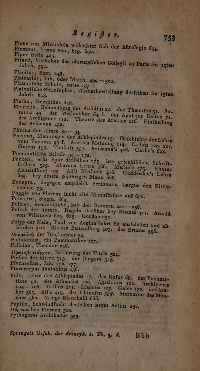 AYetEee cu Picus von Mirandola widerfetzt fich der Aftrolögie 654, Piemont, Franz von, 629. 650. Piper Betle 455. Pitard, Vorfteher des chirurgifchen Collegii zu Paris im 1sten Jahrh. 59ı. 1 EROR or, Pe Placitus, Sext. 248. f s Platearius, Joh, oder Matih, 499 — 501, Platonifche Schule, neue Eyygd | Platonifche Philofophie, Wiederherkellung derfelben im 15ten Jahrh. 648. | Pletho, Gemifthus 648. Pleurefie, Behandlung des Aufidius 27. des Themilongı. So- ranus 49. der Methodiker 64 f. des Apulejus Celfus Fr, des Archigenes 112. Theorie des Aretäus 116, Eintheilung des Avicenna 432. r Plinius der ältere 89 — 94. | | Pneuma, Meinungen des Alklepiades ı5. Gefchichte der Lehre vom Pneuma 95 f. Aretäus Meinung 114. Calfius 120. 121, Galens 158. Thofails 357. Avicenna’s 426. Garbo’s 628, Pneumatifche Schule 95 — 132. } Pocken, erfte Spur derlelben 275. bey griechifchen Schrift- ‚ftellern 329. Aharuns Lehre z66. Melue’s 373: Rhazes Abhandlung 405. Ali’s Methode 416, Gaddesden’s Lehre 635. bey einem Sojährigen Mann 666. 3% Podagra, dagegen empfiehlt Scribonius Largus den 'Zitters rochen 79.. 4 Poggio von Florenz [ucht alte Manufcripte auf 650, Polcaltro, Siegm. 663, Policey, medicinilche, bey den Römern 224 — 236. Politik der Aerzte, Regeln darüber bey Rihazes ıı. Arnald von Villanova 624. 625. Gordon 632. Polyp der Nafe, Paul von Aegina lehrt fie ausfchälen und ab- binden 310. Rhazes Behandlung 403: des Brunus 596, IIougoiv£ des Diofkörides 88. Poflidonius, ein Pneumatiker 127, Prifcian, Theodor 246. IIgwroßsoraoyns, Erklärung des Titels 324 Pfellus der ältere zı5. der jüngere 3235, Pfiychreftus, Jak. 276. 277. Pterocarpus lantalinus 456. Ryan Puls, Lehre des Afklepiades ı7. des Rufus 68, der Pneuma- tiker 98. des Athenäus 100, Agathinus 103, Archigenes 104— 106. Gallius 121. Magnus: 125. Galen 170. derAra- ber 363. Ali’s 415. der Chinelen 559. Mercurius desMön- ches #60. Mengo Bianchelli 666, RT] Pupille, Schwindfucht derl[elben beym Adtius 282, Ilvguua bey Pferden 320. Er Pythagoras Archikeltor 333, Be