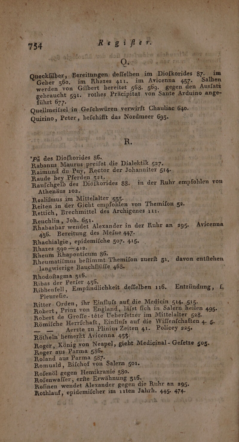 34 Mi Regifer. ’ f gQaz Wan wur vr i % R Queckülber , . Bereitungen: deffelben im :Diolkorides 87. im Geber 360. im Rhazes gıı. im Avicenna 437. Salben werden von Gilbert bereitet 568. 569. gegen den Ausl[atz gebraucht zgı. rothes Präcipitat von Sante Arduino ange- führt 677. ab ui N f Quellmeilsel in ‚Gefchwüren verwirft Chauliac 640. Quirino, Peter, be[chifft das Nordmeer 693. | 2 R. ıpü des Diolkorides 86., NER Rabanus Maurus preifet die Dialektik 527. | Baimund du ,Puy, Rector der Johanniter 514, Raude bey ‚Pferden 321. | | Raufchgelb des Diolkorides 88. in der Ruhr empfohlen von Athenäus 102. ’ Realifmus im Mittelalter :s53- Wi Keiten in der Gicht empfohlen von Themilon 52. Rettich, Brechmittel des Archigenes ını. Reuchlin, Joh. 651. | PBhabarbar wendet Alexander in der Ruhr an 295. Avicenna 436. Bereitung des Mefue 447. Rhachialgie, epidemifche 307. 415. Rhazes 390 — 412. Bheum Rhaponticum 86. langwierige Bauchflülfe 468. Rhodofagma zı6.., Ribas der Perler 436. Kibbenfell, Empfindlichkeit deffelben 116. Entzündung, .L Pleurehie. R Ä ae Ritter- Orden, ihr Einflufs auf, die Medicin 514. 515. Robert, Prinz von England, .läfst fich in Salern heilen 495 Robert de Groffe-tete Ueberfetzer im Mittelalter 528. ; Römifche Herrfchaft, Einflufs auf die Wiflenfchaften 4. 5. | _ Aerzte zu Plinius Zeiten 41. Policey 225. Rötheln bemerkt Avicenna 433: f Roger, König von Neapel, giebt Medicinal- Geletze 505. Roger aus. Parma 586% | Roland aus Parma 537- ö | Romuald, Bilchof von Salern 501. Rolenöl gegen Hemikranie 380. Rofenwalfer, erfie Erwähnung 516. n 2 Refinen wendet Alexander gegen die Ruhr an 295. Rothlauf ‚ epidemifcher ım ırten Jahrh. 445.474. \ u *