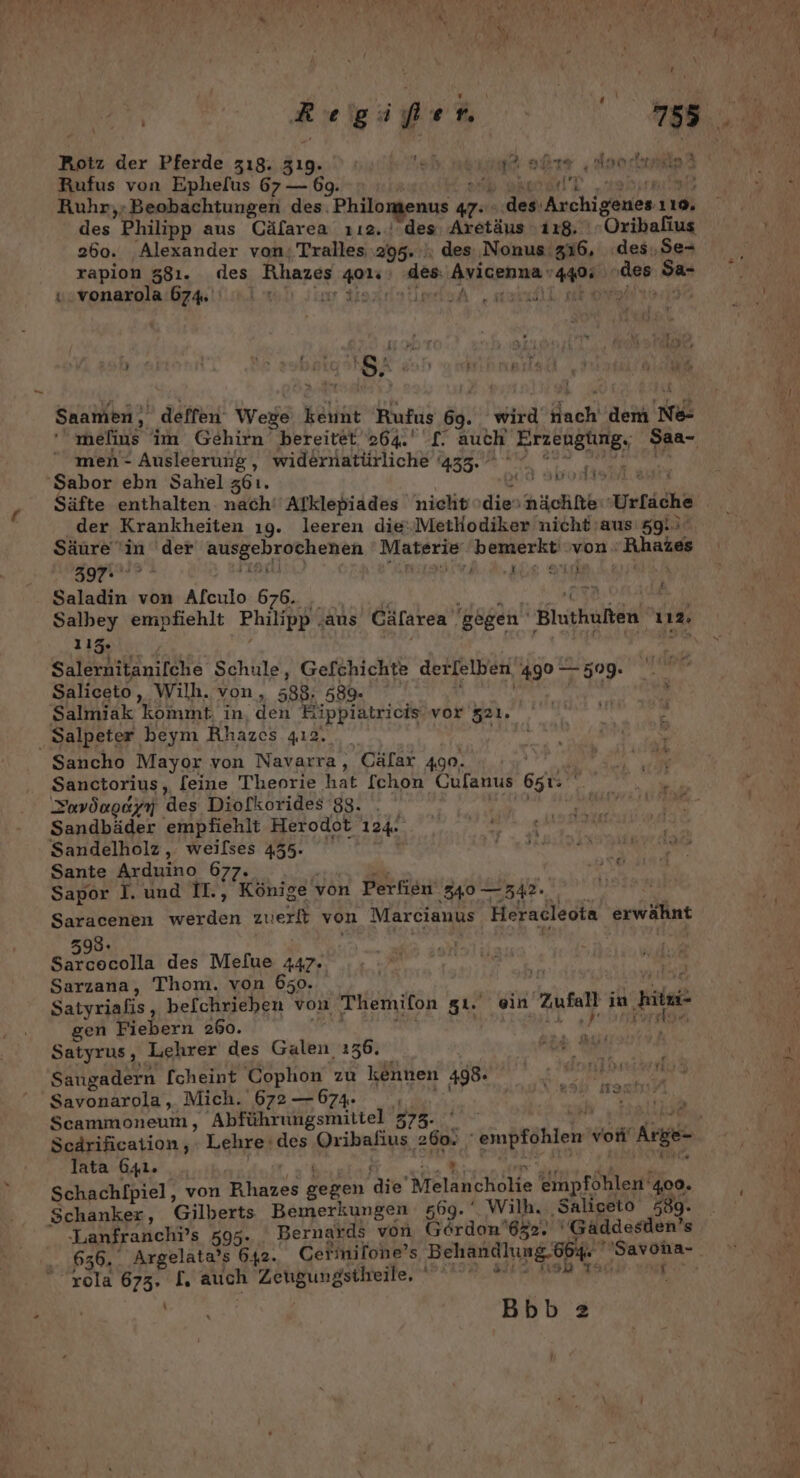 _ BI der Pferde z18. Zı9. ; ol: va ige re ‚Ana sheaiike des Philipp aus Cäfarea 112.‘ des Aretäus ‚118. '«Oribalius 260. Alexander von; Tralles 295. des Nonus 316, des,Se-+ rapion 381. des Rhazes et des Ayicpunen 4405 oder Sa v.vonarola 674. | \emlsA, aruilk aeon f , * VRR AR i Pi &gt;23 . f \ rd, - : Io ri x 'S. Saamen, deffen Wege keunt Rufus 89. wird dach nem Ne ' melius im Gehirn bereitet 264. L. auch Erzeugtng,, Saa- men- Ausleerung, widernatürliche 435. 1 voniseri.8 der Krankheiten ıg. leeren die‘.Methodiker nicht aus 59.) Säure 'in 'der EUER TNER Materie bemerkt‘ von : BARS BIT a Saladin von Alculo 676. j Salbey empfiehlt Philipp . ‚aus Cäfarea gegen Blnthuften 112. 115. ' | Salernitanifche Schule, Gefchichte der[elben. ‚490 7309 Saliceto, Wilh. von, =88, 589 Salmiak kommt. in, den Eipplätricis vor 521. Sancho Mayor von Navarra, Cälar 490. ER a ih Zavöogeyn des Diofkorides 88. . | Auaht Loge Sandbäder 'empfiehlt Herodot 124- PN ER Sandelholz , weilses 435. De EEE TREE Sante Arduino 677. Sapor I. und II., Könige von Perfien 340 — 348. Saracenen ae zuiert von Marcianus Heracleota erwähnt 593. 2 des Mefue a7: Satyrus, oehet des Galen. 136. Saugadern [cheint Cophon zu kennen 498 Savonarola, Mich. 672 — 674. Scammoneum, Abführungsmittel 373. POCEONGEERE San ‚oı . lata 641. _ , Schachlpiel, von ei Beren die MelänchoHe empföhlen‘ 400. Lanfranchr’s 595. Bernards von Gordon 62. ' 'Gäaddesden’s &amp; f 31% 32 rola 673. I. auch Zeugungstleile, wi, Bbb 2 f