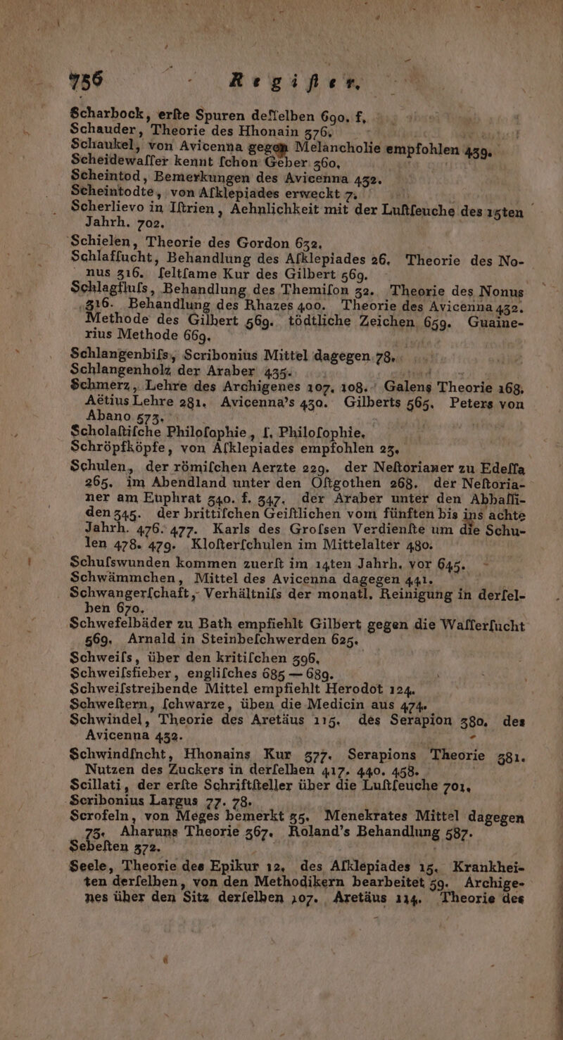 2756 ne gi Br rn, Scharbock, erfte Spuren deffelben 690, f, Schauder, Theorie des Hhonain 376, | Fe, Schaukel, von Avicenna gegap Melancholie empfohlen 439, Scheidewalfer kennt [chon Geber: 360, er Scheintod, Bemerkungen des Avicenna 432. . Stcheintodte, ‚von Alklepiades erweckt ua \\ Scherlievo in Iftrien, Aehnlichkeit mit der Luftfeuche des ı5ten Jahrh. 702. 'Schielen, Theorie des Gordon 632, Schlaffucht, Behandlung des Afklepiades 26, Theorie des No- _ nus 316. f[eltfame Kur des Gilbert z69. Schlagflufs, Behandlung des Themilon 32. Theorie des Nonus „316. Behandlung des Rhazes 400. Theorie des Avicenna 432» Methode des Gilbert 569. tödtliche Zeichen 659. Guaine- rius Methode 669. Schlangenbifs,, Scribonius Mittel dagegen 78. Schlangenholz der Araber 435. BETT VER Schmerz , Lehre des Archigenes 107. 108..' Galens Theorie 168, AttiusLehre 281. Avicenna’s 430. Gilberts 565, Peters von Abano 573, BY $cholaftifche Philofophie, [, Philo[ophie, Schröpfköpfe, von Afklepiades empfohlen 23, Schulen, der römilchen Aerzte 229. der Neftorianer zu Edelfa 265. im Abendland unter den Öftgothen 268. der Neforia- ner am Etiphrat 540. f. 347. der Araber unter den Abhallı- denz45. der hrittifchen Geiftlichen vom fünften bis ins achte Jahrh. 476.477. Karls des Grofsen Verdienfte um die Schu- len 478. 479. Klofterfchulen im Mittelalter 480. Schulswunden kommen zuerlt im ıgten Jahrh, vor 645. Schwämmchen, Mittel des Avicenna dagegen 441. . Schwangerfchaft,- Verhältnils der monatl, Reinigung in derfel- ben 670, Schwefelbäder zu Bath empfiehlt Gilbert gegen die Walfer[ucht 569, Arnald in Steinbeichwerden 625. Schweils, über den kritilchen 396, Schweilsfieber, englifches 685 — 689. Schweifstreibende Mittel empfiehlt Herodot 124. Schweltern, [chwarze, üben die-Medicin aus 474. } Schwindel, Theorie des Aretäus ı15. des Serapion 380. des Avicenna 432. . Schwindfncht, Hhonains Kur 5377. Serapions Theorie z8ı. Nutzen des Zuckers in derl[elken 417. 440. 458. Scillati, der erfte Schriftfteller über die Luftfeuche 701, Sceribonius Largus 77. 78. $ Scrofeln, von Meges bemerkt 55. Menekrates Mittel dagegen 75: Aharuns Theorie 367. Roland’s Behandlung 587. Sebelten 372. HER Seele, Theorie des Epikur ı2, des Alklepiades 15. Krankhei- ten derfelhen, von den Methodikern bearbeitet 59. Archige-