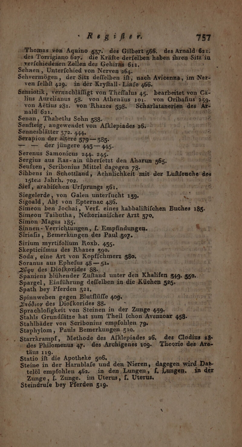7 FR »ön Aquino ‚837. des Gilbert ’566. dei Arnald'621. „des Torrigiano 627. ‘die Kräfte derfelben haben Airog Sick in verlchiedenien Zellen des Gehir#ß 611. | Sehnen, Unterfchied von Nerven 964: LER | Sehvermögen, der Sitz delfelben ilt, eh Aricenna, 3 im 1 Net: ven [elbft 429. in’der Krykall- Linfe 466. ri Semiotik, vernachläfligt von Theffalus 45. HE von Cä- Jius Adrklidnus 58. von Athenäus 101. von Oribahius' 259. von Adtius 281. von 'Rhazesı 398, Schärlatanerien des‘ As- nald' 621. Senan, Thabeths Sohn 388. ae 7 1710.17% 2 Senfteig, angewendet von Alklepiades a0gel zart Sennesblätter 372. 444. a RR Serapion der ältere 579 385. ae ir dan rare —- — der jüngere 445 — 445- Serenus Samonicus 244 245 IR often Sergius aus Ras-ain überfetzt den Aharun 365. Seufzen, Scribonius Mittel dagegen 78. FORTE Sibbens in Schottland, Achälichkeit: ‚mit der Lußfeuche der ı5ten Jahrh. 702 h | Sief, arabifchen‘ Urfprungs 361. ib er . Siegelerde, von Galen unter[ucht 139. Sigoald, Abt von Epternac 486. h) Simeon ben Jochai, Verf. eines kabbaliftifchen Buches a Simeon Taibutha, Neftorianilcher Arzt 370, , Simon 'Magus 185. Sinnen- Verrichtungen, [. Empfindungen. \ Kar, Siriafis, Bemerkungen des Paul 507. ' Sirium myrtifolium Roxb. 435. Skepticilmus des Rhazes 390. Soda, eine Art von Kopffchmerz 580. Soranus aus Ephefus 48 — 51. ; Spaniens blühender Zuftand unter aa Khalifen 549: 35% Spargel, Einführung deffelben in. die Küchen 525. | Spath bey Pferden z21, Spinnweben gegen Blutflüffe 409: 2 1 Sprachlofigkeit von Steinen in der Zigige 459. | Stahls Grundf[ätze hat zum Theil [chon Avenzoar 458. Stahlbäder von Scribonius empfohlen 79 Staphylom, Pauls Bemerkungen zı0. . Starrkrampf, Methode des Alklepiades 26. des Clodius PA des Philomenus 47. des ‚Archigenes 109. ri ader her ‚Are- täus 119. Statio it die Apotheke 506. Steine in der Harnblafe und den Nieren, dagegen. wird. Das- telöl ee &gt; 462. in den.Lungen, £, Zungen. in der Zunge, [. Zunge. im Uterus, [, Uterus, Steindrufe bey Pferden 51 tur)