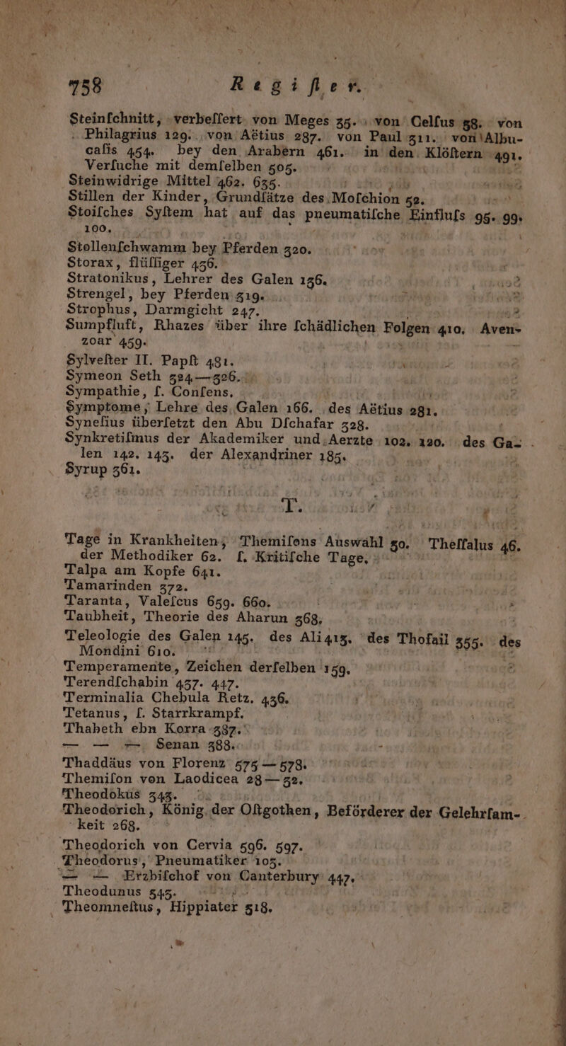 u 58 Rıgife rn Steinfchnitt, -verbeflert: von Meges 35. von Celfus 58. von . Philagrius ı29.., von Aötius 287. von Paul zıı. von\Albu- calis 454. bey den ‚Arabern 461. in dan‘ gay. a9. Verfuche mit demfelben 505. | Steinwidrige Mittel 462. 635 Stillen der Kinder, Grundfätze des ‚Mofchion sB. Stoilches Syliem hat auf das PRENMAHIERM Einflufs a o% 100, Stollenfchwamm be y. Pferden 320. Storax, flülliger 456. c Stratonikus, Lehrer des Galen 136. | I us&amp; Strengel, bey Pferden gıg. t’ ER Strophus, Darmgicht 247. 3 Sumpfluft, Rihazes über ihre fchädlichen, Holgen. 410, Aven- zoar 459. Sylvefter IT. Papft a8ı. | Pr Symeon Seth 324—326..: Sympathie, f. Confens, Symptome ‚ Lehre des, Galen 166. ‚des Aötius sah. Synelius üherietzt den Abu Dfchafar 328. len 142. 143. der Alexandriner 185. Byrup en. 7] va a @ 4 ' € DL’ der Methodiker 62. [. Kritifche RER } Talpa am Kopfe 641. Tamarinden 372. ar | Taranta, Valefcus 659. 660. e Taubheit, Theorie des Aharun 368, elbalbrie des Aalen 148., des Ali4ız, ‚des Thofail 355. de ondini 610. Temperamente, Zeichäh dörfeinen 159. Terendfchabin 437. 447. Terminalia Chebula Retz, 436. Tetanus, [. Starrkrampf. Thaheth, ebn Korra 387.‘ — — -- Senan 388. - Thaddäus von Florenz 575 — 5789. Themifon von Laodicea 28— 32. Theodoküus 343 keit 268. Theodorich von Cervia 596. 597. Theodorus, Pneumatiker 105. = - ‚Erzbifchof von Danberbincn 447° Theodunus 543. Theomneltus, Hippiater 518, “