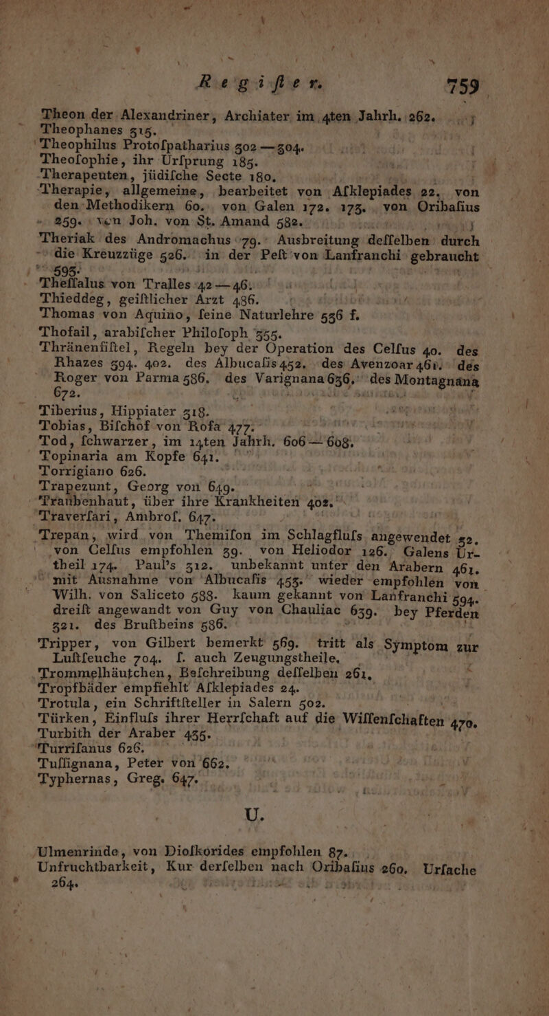 =. Theon der Alexandriner, Archiater im ten Jahrh. 262. .; Theophanes zı5. 'Theophilus Proto[patharius 302 —g04. Theofophie, ihr Urfprung 185. Therapeuten, jüdilche Secte 180, ‘Therapie, allgemeine, bearbeitet von Alklepiades 22. von den-Methodikern 60.:, von Galen ı72. 173. , von Br 259. ı ven Joh. von St. Amand 582. Theriak des Andromachus 79.’ Ausbreitung deffelben: ich _595- - mRelalıs von Tralles RN . Lurlud Thieddeg, geiftlicher Arzt 486. nap IE Thomas von Aquino, feine Naturlehre 536 £. Thofail, arabifcher Philo[foph 755. Thränenfiftel, Regeln bey der Operation des Celfus 40. des Rhazes 594. 402. des Albucalis452. des Avenzoar 460. des Roger von Parma 586. des Ak Yen A Montagnana 672. E nA NUR, Tiberius, Hippiater zı8. Tobias, Bifchof von Rofa' 477. Tod, [chwarzer, im ı4ten Jahrh. 606 — eg: 'Topinaria am Kopfe 641. Torrigiano 626. Trapezunt, Georg von 649 Traubenhaut, über ihre Kinkheiedh®, 402. Traver/ari, Ambrof. 647: ‚Trepan , wird. von Themifon im Schlagflufs a 32. ‚von Cellus empfohlen 39. von Heliodor 126. Galens Ur- theil 174. . Paul’s zı2. unbekannt ‚unter den Arabern 461. Wilh. von Saliceto 588. kaum gekannt von Lanfranchi 594- dreift angewandt von Guy von Chauliac 639. bey Pferden 321. des Bruftbeins 586. | Tripper, von Gilbert bemerkt 569. tritt als Symptom zur Luftfeuche 704. [. auch Zeugungstheile, Por Trommelhäutchen, Be{chreibung deffelben 261. Tropfbäder empfiehlt Afklepiades 24. Trotula, ein Schriftiteller in Salern 502. Türken, Einfluls ihrer Herrfchaft auf die Wilfenfchaften 4 470 Turbith der Araber 435. Turrilanus 626. Tuflignana, Peter von 662. Typhernas, Greg. 647. Fr öl U. Y . Ulmenrinde, von Diolkörides empfohlen 87-0. Unfruchtbarkeit, Kur Gerfelnien nach Bahn 260, Urfache