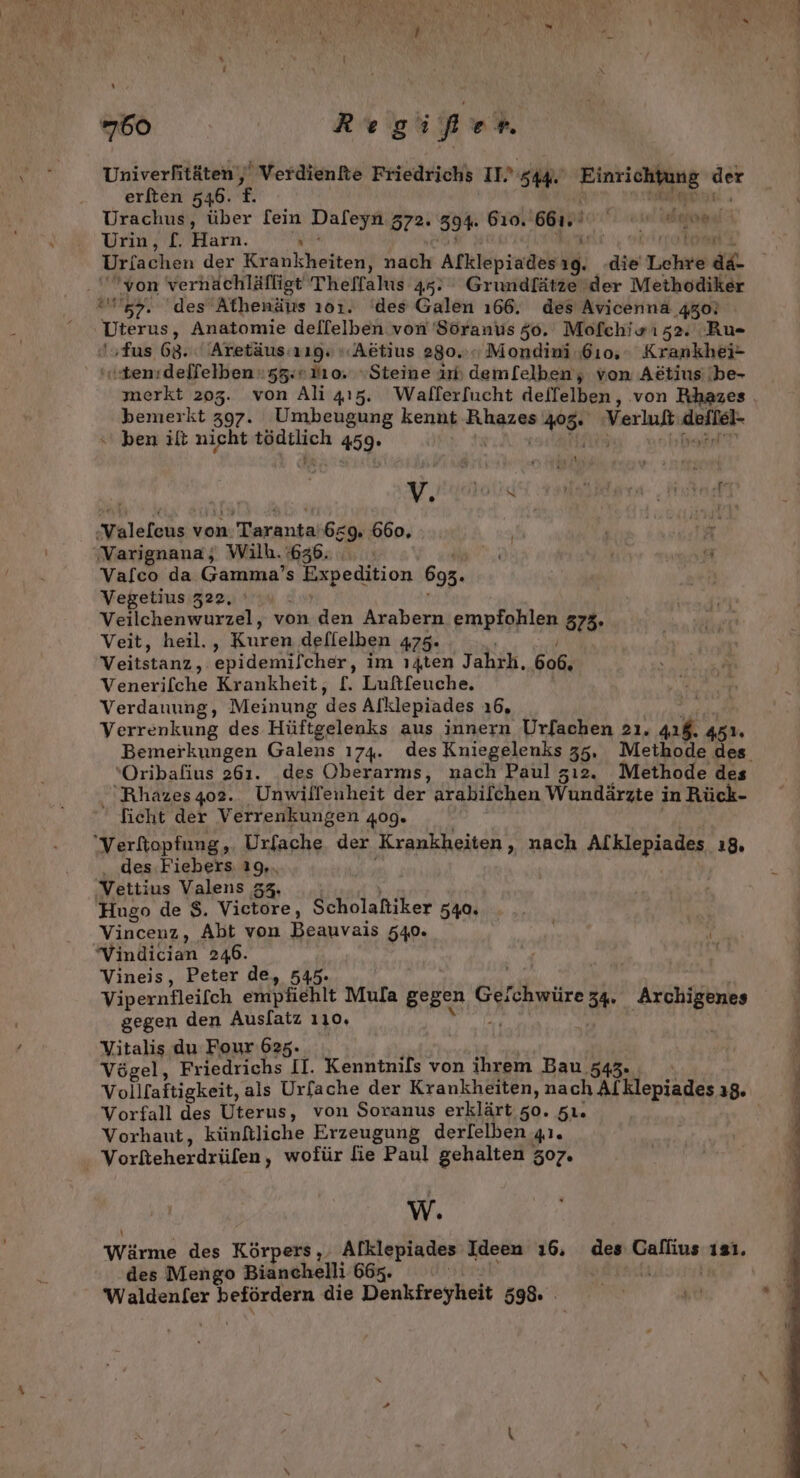 Univerfitäten' Verdienfte Friedrichs IT. Sage nheaghngen.« - ae erften 546. f. - Urachus, über [ein Dafeyn 572. 594 610. 66. ah dupe, | Urin, £. Harn. 1 kit, ei Io Urfachen der Krankheiten, nach Alklepiadesıg. die Lchre a ‘von verhächläfligt Theffalıs 45. Grundfätze'der Methodiker 57. des Athenäus ı01. ‘des Galen 166. des Avicenna 450! Dierus, Anatomie dellelben von 'Söranus 50. Mofchiwız2. Ru- sfus 68. Aretäus:r19. « Aktius 280... Mondini 610. Krankhei- «ten:delfelben 53. ro, Steine in deml[elben, von Attius/be- merkt 205. von Ali 415. Wallerfucht deffelben, ‚von Rhazes bemerkt 397. Umbeugung kennt 405. Verlust Anfleh- ben ilt nieht en 1459. a ar 237 its y ‚Varignana; Wilh. 636. | er Vafco da Gamma’s Expedition 695. Vegetius 322, Veilchenwurzel, von den Arabern empfohlen 5373. Veit, heil., Kuren deflelben 475. Veitstanz, epidemilcher, im ı4ten Jahrh, 606. Venerifche Krankheit, [. Luft[euche. Verdauung, Meinung des Alklepiades 16, Verrenkung des Hüftgelenks aus innern Urfachen 2ı. Pe: 451. 'Oribafius 261. des Oberarms, nach Paul zı2. Methode des Rhazes4o2. Unwillenheit HE; arabilchen Wundärzte‘i in Rück- ficht der Verrenkungen 409. des Fiebers: 19,. Vettius Valens 33. Hugo de $. Victore, Scholafiker 540% Vincenz, Abt von Beauvais 549» ii vVindician 246. rn | Vineis, Peter de, 545. Vipernfleifch empfiehlt Mula gegen Gefchwüre 3 a gegen den Auslatz 110, Vitalis du Four 625. Vögel, Friedrichs II. Kenntnils von ihrem Bau 343. Vorfall des Uterus, von Soranus erklärt 50. 5ı. Vorhaut, künflliche Erzeugung derlelben 41. Vorfteherdrüfen , wofür fie Paul gehalten 507. W. des Mengo Bianchelli 667. Waldenfer befördern die Denkfreyheit 598.