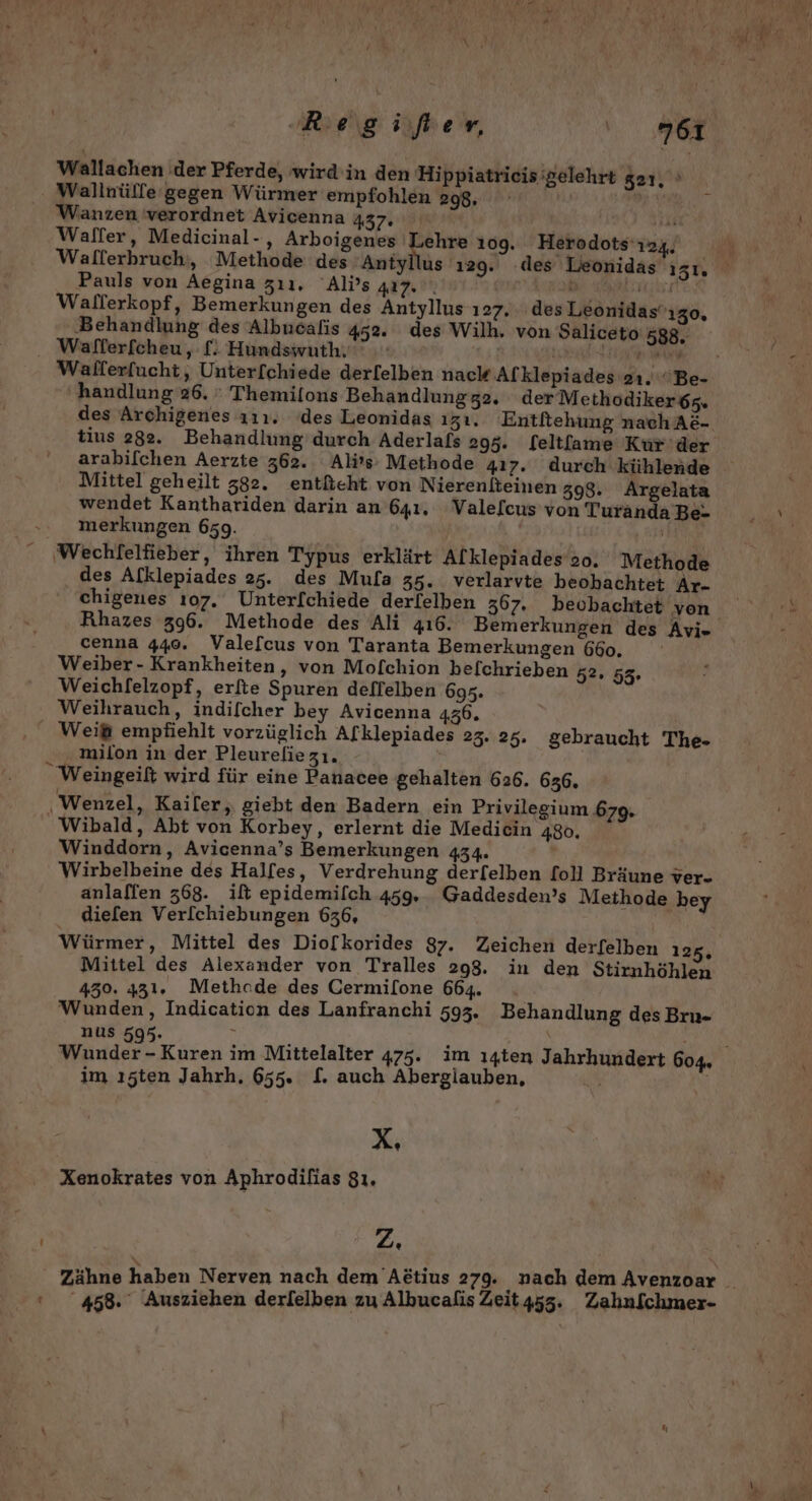 ‚Regifer, or Wallachen der Pferde, wird in den Hippiatrieis’gelehrt 21, » Wallnülfe gegen Würmer empfohlen 298. Wanzen 'verordnet Avicenna 437: Walfer, Medicinal-, Arboigenes Lehre 109. Herodots'124, Pauls von Aegina zı1,. Al’s 417. | | Walferkopf, Bemerkungen des Antyllus 127. des Leonidas'ızo, ‚Behandlung des Albucalis 452. des Wilh. von Saliceto 588. . Wafferfcheu, £: Hundswuth. ar handlung 26. ' Themilons Behandlung 32. derMethodiker6z. des Archigenes 111. ‘des Leonidas ızı. Entltehung nach A&amp;- tius 282. Behandlung’durch Aderlafs 295. feltfame Kur'der arabifchen Aerzte 362. Ali’s- Methode 417. durch kühlende Mittel geheilt 382. entßeht von Nierenlteinen 398. Argelata wendet Kanthariden darin an 641, Vale[cus von Turanda Be- ». merkungen 659. | Wechfelfieber, ihren Typus erklärt Alklepiades oo. Methode des Afklepiades 25. des Mula 35. verlarvte beohachtet Ar- chigenes 107. Unter[chiede derlelben 367. beobachtet yon cenna 440. Valefcus von Taranta Bemerkungen 660, Weiber- Krankheiten, von Mofchion befchrieben 52. Weichfelzopf, erfte Spuren deflelben 695. Weihrauch, indifcher bey Avicenna 436. Weißt empfiehlt vorzüglich Afklepiades 23. 25. gebraucht The- milon in der Pleureliezı.  Weingeift wird für eine Panacee gehalten 626. 636. ‚Wenzel, Kailer,, giebt den Badern ein Privilegium 679. Wibald, Abt von Korbey, erlernt die Medicin 480, Winddorn, Avicenna’s Bemerkungen 434. Wirbelbeine des Halfes, Verdrehung derfelben foll Bräune ver- anlallen 368. ilt epidemifch 459, . Gaddesden’s Methode bey dielen Verl[chiebungen 636, Würmer, Mittel des Dio[lkorides 37. Zeichen derfelben 125, Mittel des Alexander von Tralles 298. in den Stirnhöhlen 430. 431. Methode des Cermilone 664. Wunden, Indication des Lanfranchi 593. Behandlung des Brn- nus 595. ; | 95 im ı5ten Jahrh. 655. £. auch Abergiauben, X, Xenokrates von Aphrodilias 8ı. zZ. ‘ 458. Ausziehen derlelben zu Albucalis Zeit455. Zahnfchmer-
