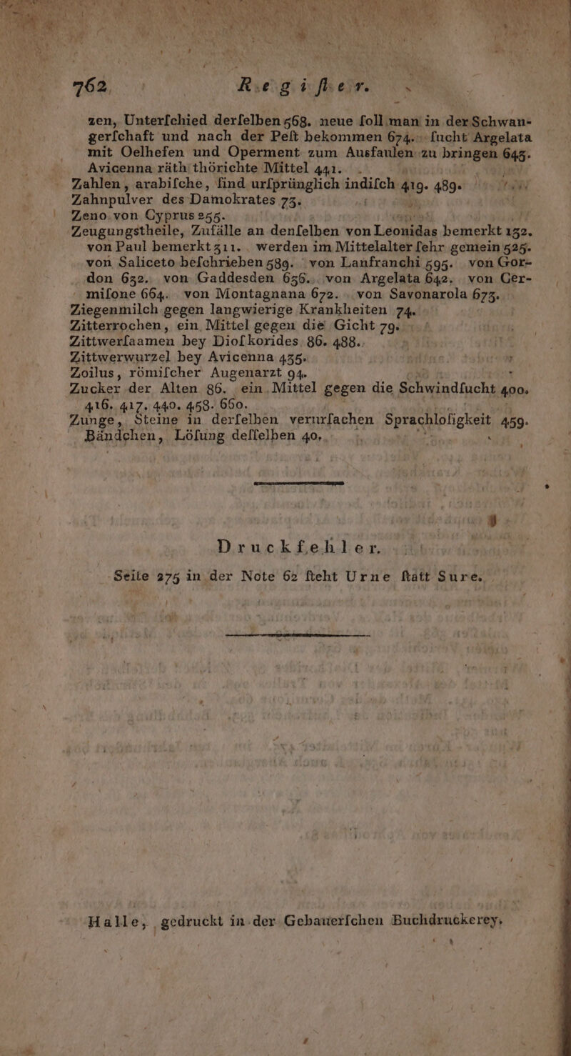 zen, Unterfchied derfelben 568. neue follıman in der Schwan- ger[chaft und nach der Pelt bekommen 674. [ucht Argelata mit Oelhefen und Operment zum Ausfayigk zu Bra 645- Avicenna räth'thörichte Mittel 441. . nr}! Zahlen, arabifche, find ur[prünglich en: 419. 489. 45 DR Zahnpulver des Damokrates 73: 5, | Zeno.von Cyprus 255. 'Zeugungstheile, Zufälle an denlelben von Tooualan bemerkt 152. von Paul bemerktzıı.. werden i im Mittelalter [ehr gemein 525. von Saliceto befchrieben 589. ‘von Lanfranchi 595. von Gor- don 632.. von Gaddesden 656.,. von Argelata 642. von Ger- ' mifone 664. von Montagnana 672. . von Savonarola 673. Ziegenmilch gegen langwierige Krankheiten 74. Zitterrochen, ein. Mittel gegen die Gicht 79. Zi sn men bey Dio[korides. 86. 488. Zittwerwurzel bey Avicenna 435. } Zoilus, römilcher Augenarzt 94 . Zucker .der Alten 86. ein,Mittel gegen die Schwindfuche ‚400 416. 417.440. 458- 660. Zunge, Steine in der[elben vernurfachen Sprachloligkeit, 459. Bändehen, Löfung dellelben 40... _;, { Druckfehler. -Seite 275 in. der Note 62 fteht Urne ftatt Sure, FM) Ar Hall A e gedruckt in-der Gebauerfchen Buchdruckerey, I)