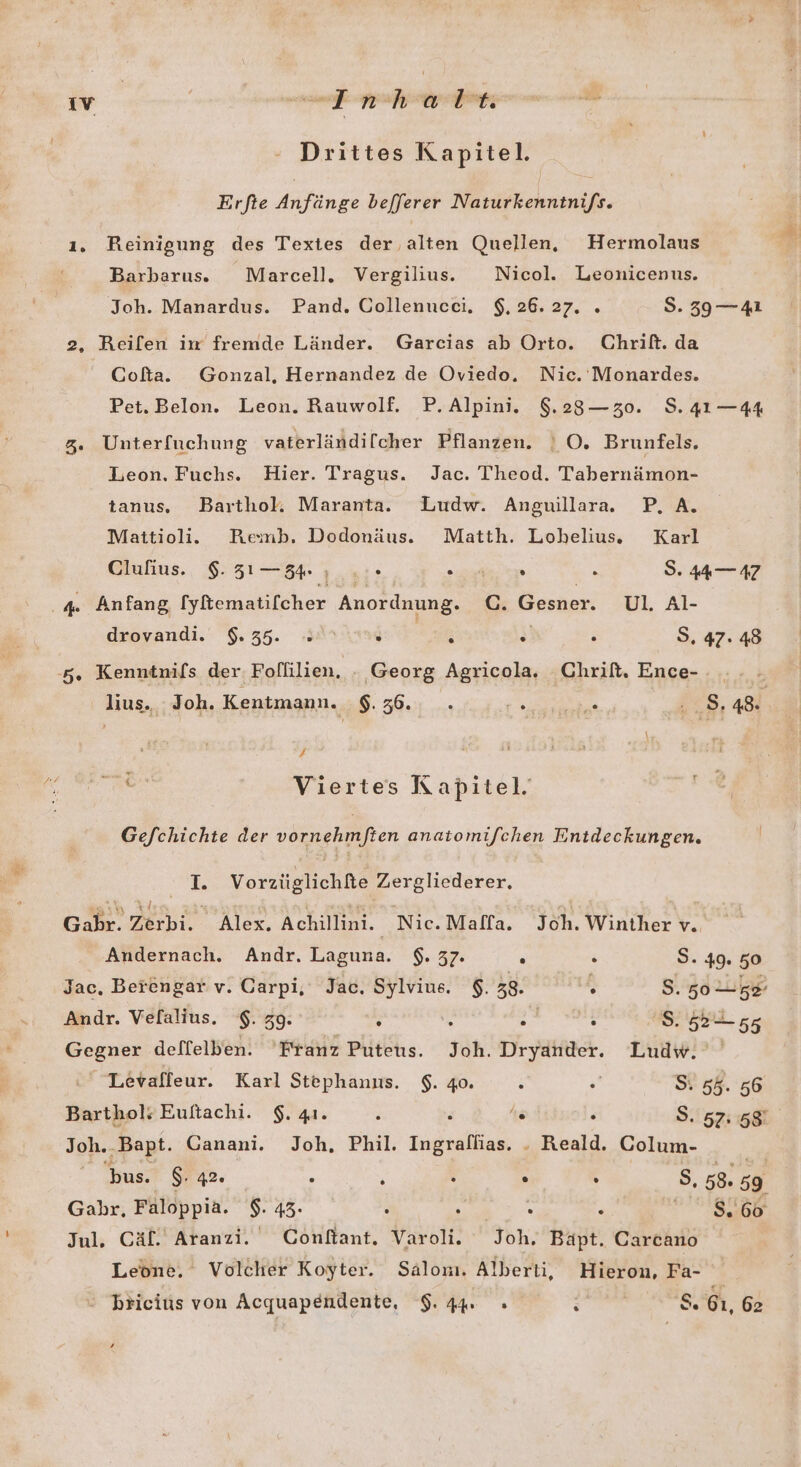 Drittes Kapitel. Erfte Anfänge befferer Naturkenntni/s. 1. Reinigung des Textes der alten Quellen, Hermolaus Barbarus. Marcell. Vergiliu. Nicol. Leonicenus. Joh. Manardus. Pand. Oollenucci. $, 26.27. » 5. 39 —41 2, Reilen im fremde Länder. Garcias ab Orto. Chrift. da Cofta. Gonzal, Hernandez de Oviedo. Nic. Monardes. Pet.Belon. Leon. Rauwolf. P.Alpini. 9.23—z30. S.41—44 3. Unterfuchung vaterländilcher Pflanzen. | O. Brunfels. Leon. Fuchs. Hier. Tragus. Jac. Theod. Tabernämon- tanus. Barthol, Maranta. Ludw. Anguillara.. P, A. Mattioli. Remb. Dodonäus. Matth. Lohelius. Karl Clufius. $.31—84 ı ..» auge eye : S. 44—47 4. Anfang [yfematifcher Anordnung. C. Gesner. Ul. Al- drovandi. 9.35. 2 A s ; S. 47: 48 5. Kenntnifs der Follilien. - Georg Agricola. Chrift. Ence- lius. Joh. Kentmann. $. 36. R TUR 8, 48 F Pe u Viertes Kapitel. Gefchichte der vornehmften anatomifchen Entdeckungen. > Vorzüglichfe Zergliederer. Gahr. Zerbi. Alex. Achillini. Nic.Maffa. Joh. Winther v. Andernach. Andr. Laguna. $. 37. x . S. 49. 50 Jac, Berengar v. Garpi, Jac. Sylvius. $. 38. . S. 50 58 Andr. Velalius. $.39. h e er s Se Gegner delflelben. Franz Puteus. Joh. Dryander. Ludw. Levafleur. Karl Stephanus. $. go. 2 . Si 5%. 56 Barthols Euftachi. $. 41. , ; hs R S. 57:58 Joh..Bapt. Ganani. Joh, Phil. Ingrallias. . Reald. Colum- bus. $: 42. . : S . . S, 58. 59 Gahr, Faloppia. $. 43. : 4 2 : a Jul. Cäf. Aranzi. Conftant. Varoli. Joh. Bäpt. Carcano Leone. Volcher Koyter. Salonı. Alberti, Hieron, Fa- bricius von Acquapendente, 9.44 - e S. 61, 62