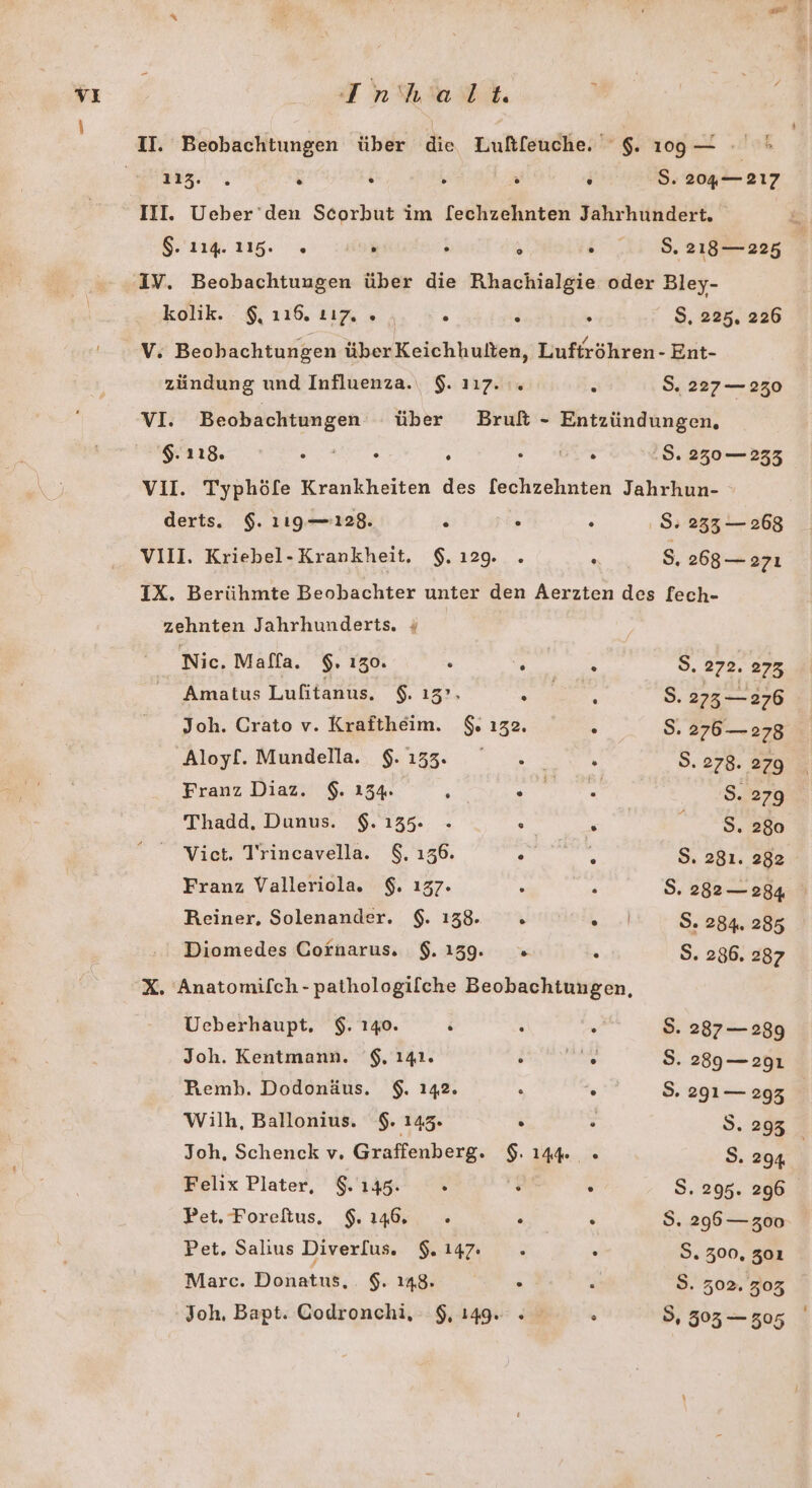 u . &amp; . . . S. 204— 217 III. Ueber den Scorbut im [echzehnten Jahrhundert. 1.116. % . . $ . 2.:.8.218— 225 „IV. Beobachtuugen über die Rhachialgie oder Bley- kolik. $, 116, 117. » ; } > S, 225, 226 V. Beohachtungen überKeichhulten, Luftröhren- Ent- zündung und Influenza. $. 117. .. 3 S. 227— 230 vI. Beobachtungen über Bruft - Entzündungen, $. 118. Er RNe,s : Pe .$. 230 — 233 V1I. Typhöfe Krankheiten des [echzehnten Jahrhun- derts. $. 119 —128. &amp; > : S: 233 — 268 VIII. Kriebel-Krankheit. $. 129. . R S, 268— 2zı IX. Berühmte Beobachter unter den Aerzten des [fech- zehnten Jahrhunderts. « Nic. Maffa. $. 130. h ”%  8. 872. 098 Amatus Lufitanus. $. 13°. 5 R S. 273 — 276 Joh. Crato v. Kraftheim. $. 132. : S. 276— 278 Aloyf. Mundella. $.133. ° .. h S. 278. 279 Franz Diaz. $. 154 2 EN B. 279 Thadd. Dunus. $. 135. . : £ en Vict. Trincavella. $. 136. . te 9. 281. 282 Franz Valleriola. $. 137. . s S. 282— 284 Reiner, Solenander. $. 138. h ER S. 284. 285 Diomedes Cornarus. $.139. =» ' S. 286. 287 X. Anatomifch-pathologilche Beobachtungen, Ueberhaupt. $. 140. R ; : S. 287— 2899 Joh. Kentmann. '$. 141. ’ “2 S. 289—.2g1 PFemb. Dodonäus. $. 142. . . S. 291 — 293 Wilh, Ballonius. $. 143. . N; S. 293 Joh, Schenck v. Graffenberg. $. 144 « S. 294 Felix Plater, $. 1395. . : . S. 295. 296 Pet. Foreftus. 9.146, - . . $. 296 —z00 Pet. Salius Diverlus. $. 147: 2 R S. 300, 301 Marc. Donatus, $. 148. . . S. 302. 303 Joh. Bapt. Godronchi, 9,149. . . 5, 503 — 305