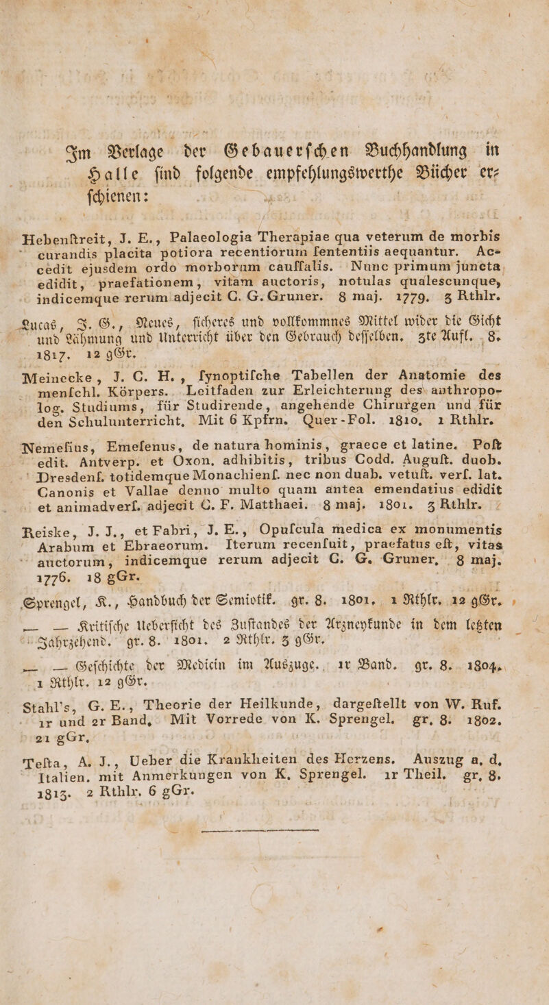 Halle find folgende empfehlungswerthe Bücher er fehienen: : B x ' x - Pr in - Hebenftreit, J. E., Palaeologia Therapiae qua veterum de morbis “ eurandis placita potiora recentiorum [ententilis aequantur. Ac= ' edidit, praefationem, vitam auctoris, notulas qualescunque,  indicemqgue rerum adjeeit G. G.Gruner. 8 maj. 1779. 3 Rthlr. Rucad, 3. 8., Neues, ficheres und vollfommnes Mittel wider bie Gicht und ühmung und Unterricht über den Gebraud) defielben, zte Aufl. „8. 1817. ı2 gt, ; | | Meinecke, J. C. H., Iynoptifche Tabellen der Anatomie des .. menlfchl. Körpers. Leitfaden zur Erleichterung des‘ authropo- log. Studiums, für Studirende, ‚angehende Chirurgen und für Nemefius, Emefenus, de natura hominis, graece et latine. Poft edit. Antverp. et Oxon, adhibitis, tribus Codd. Auguft. duob. ‘ Dresdenf. totidemque Monachienf. nec non duab,. vetult. verf. lat. Canonis et Vallae denno multo quam antea emendatius edidit . et animadverl. adjecit ©. F. Matthaei. 8 maj. ı801. 3 Rthlr. Reiske, J. J., et Fabri, J.E., Opufcula medica ex monumentis Arabum et Ebraeorum. Iterum recen[uit, praefatus et, vitas auctorum, indicemque rerum adjecit G. G. Gruner, 8 maj, 1776. ı8 gGr. z ‚Sprengel, R,, Handbuch der Semiotif, gr. 8. 1801, ı Rthlr, 12 Gr. — _— Kritifche Ueberficht des Zuftandes der Arzneykunde in dem Iekten u Sahrzehen?. gr. 8. 1801. 2 Rthle. 3 9Gr, | ı Kthle, 12 gÖr. Stahl’s, G.E., Theorie der Heilkunde, dargeltellt von W. Ruf. ır und zr Band, Mit Vorrede von K. Sprengel. gr, 8: ı802, 2ı gGr, Tefta, A. J., Ueber die Krankheiten des Herzens. Auszug a.d, Italien. mit Anmerkungen von K, Sprengel. ır Theil. gr, 8 1815. 2 Rthlr. 6 gGr. | 7 -