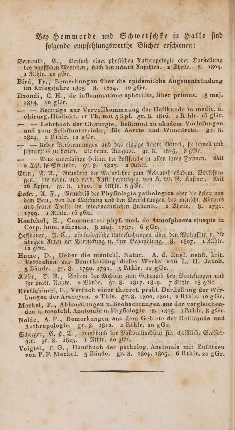Dey Hemmerde und Shwetffe in Halle find folgende empfehlungsmwerthe Bücher erfhienen: Bernouli, E., BBerfuh einer phofifchen Anthropologie oder Darftellung des phrfifchen Menfchen ; Mach den meuern Anfichten, 21&amp;heile. 8. 1804. a Rthlr. a2 g®r. Bird, Fr., Bemerkungen über die side Augenentzündung im ’Kriegsjahre 1815. 8. 1824... 10 gGr. Dzondi, C.H., de inflammatione Re liber primus. ‚8 maj. .. 1814, 10 gGr. ie 0 Beiträge zur Vervollkommnung ker; Harn in medice. u. chirurg.Hinficht. ır Th, mit 3 Kpf. gr. 8. 1816. ı Rthlr. 16 gGr. »—. -- Lehrbuch der Chirurgie, befimmit zu akadem. Vorlefungen “und zum Selbfiunterricht, für Aerzte und, Wundärzte., : gr. 8. 1.1824., 2 Rthlr. ı2 gGr. en DER Verbrennungen und das einzige fichere Mittel, fie Ichnell und  fcehmerslos zu heilen. zte derm, Asgabe. gr. 8. 1825. 3 8r. — — Deu zuverläffige Heilart der Luftfeuche in allen a Formen. Mit 2 Laf. in Streindr. gr. 8. 1825. 2 Nthlr. ©tren, 8. %., Grundeiß der Naturkehre zum Gebrauch afaden. Körkefun: gen. 6te dern. und verb, Aufl. herausgeg. von 8. ®. Kaftner. mit ı6 Kpfen. Br. 8. 1820, e Rh. 8 96r. dem Bau, von der Mifchung und den Verrichtungen des menfchl, Körpers und feiner Theile im ivibernatürlichen Fette 2 2. belle, 8 8. a 1799... ı Rthle. 16 gGr. Hentchäl; E., Commentat. phyf. hie, de Keiorghaete ejusque in # ‚Corp. hum. efficacia, 8 maj. 1787. 68Gr. | Hofbauer, 3,6., pivchologifche Me NR über. den Wahnfiun Us Me übrigen Arten der Berrücung. u, ihre Behandlung. 8 1807, ı Rthie. 12 gÖr. Hume, D., Ueber die menfchl. Natur. A.d. Engl. nebt. ee Yerfuchehl zur Beurtheilüng dieles Werks von L. H. Jakob, ‚5 Bände. gr. 8: 1790. 1791. .3 Rthlr. ı2 gGr., Kiefer, D. G., Spuftem der Medicin zum Gebrauch vey Borkefungen und für prakt. Aerzte. 2 Bände. gr. 8. 1817. 1819. 7 Athle. 18 gGr. Kretfchmar, F., Verfuch einer theoret, prakt. Darftellung der Wir- kungen der Arzneyen. 2 Thle. gr.8. ı800, ı801, 2 Rthlr. 10 gGr, Meckel, F., Abhandlungen u,Beobachtungen aus der vergleichen- - den u: menlchl. Anatomie u.Phyfiologie. ‘8.1805. ıARthlr. 8 gGr. Nolde, A. F., Bemerkungen aus dem Gebiete der Heilkunde und Anthropologie. gr.8. ı8ı2. 2&amp;Bthlr, 20 gGr. _ Shreger, ©: 9. I,, Handbuch der Pajtoralmedicin für. cheiftliche Scelfot: ger. Hr. &amp; 1823. ı Athle. 20 gÖr. Voigtel, F.G., Handbuch der patholog, Anatomie mit Zufätzen