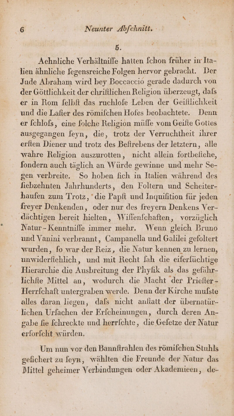 5. Achnliche Verhältnilfe hatten fchon früher in Ita- lien ähnliche fegensreiche Folgen hervor gebracht. Der Jude Abraham wird bey Boccaccio gerade dadurch von der Göttlichkeit der chrifilichen Religion überzeugt, dals er in Rom felbft das ruchlofe Leben der Geililichkeit und die Lafier des römilchen Hofes beobachtete. Denn er fchlofs, eine folche Religion mülle vom Geilie Goties ausgegangen feyn, die, trotz der Verruchtheit ihrer erlien Diener und trotz des Belirebens der leiztern, alle wahre Religion auszurotten, nicht allein fortbeltehe, fondern auch täglich an Würde gewinne und mehr Se- gen verbreite. So hoben fich in Italien während des fiebzehnten Jahrhunderts, den Foltern und Scheiter- haufen zum Trotz, ‘die Papfi und Inquihition für jeden freyer Denkenden, oder nur des freyern Denkens Ver- ‚dächtigen bereit hielten, Wiflenfchaften, vorzüglich Natur - Kenntnille immer mehr. Wenn gleich Bruno und Vanini verbrannt, Campanella und Galilei gefoltert wurden, fo war der Reiz, die Natur kennen zu lernen, unwiderfiehlich, und mit Recht fah die eiferfüchtige Hierarchie die Ausbreitung der Phyfik als das gefähr- lichfte Mittel an, wodurch die Macht der Priefter - Herrfchaft untergraben werde. Denn der Kirche mufste alles daran liegen, dafs nicht anliatt der übernatür- lichen Urfachen der Erfcheinungen, durch deren An- gabe fie fchreckte und herrichte, die Geletze der Natur erforfeht würden, Um nun vor den Bannftrahlen des römifchen Stuhls gefichert zu feyn, wählten die Freunde der Natur das Mittel geheimer Verbindungen oder Akademieen, de-