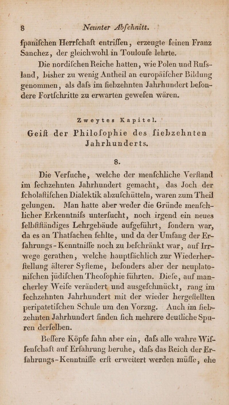 fpanifchen Herrfchaft entriffen, erzeugte feinen Franz Sanchez, der gleichwohl in Touloufe lehrte. Die nordilchen Reiche hatten, wie Polen und Rufs- land, bisher zu wenig Antheil an Suragirlehie Bildung genommen, als dafs im fiebzehnten Jahrhundert befon- dere Fortlchritte zu erwarten gewelen wären. Zweytes Kapitel Geifi der Philofophie des fiebzehnten Jahrhunderts. 8. Die Verfuche, welche der menfchliche Verfiand im fechzehnten Jahrhundert gemacht, das Joch der fcholaftifchen Dialektik abzufchütteln, waren zum Theil gelungen. Man hatte aber weder die Gründe men/ch- licher Erkenntnifs unterfucht, noch irgend ein neues felbfiftändiges Lehrgebäude aufgeführt, [ondern war, da es an Thatlachen fehlte, und da der Umfang der Er- fahrungs - Kenntnille noch zu befchränkt war, auf Irr- wege gerathen, welche hauptfächlich zur Wiederher- ftellung älterer Syfieme, befonders aber der neuplato- nifchen jüdifchen Theofophie führten. Diefe, auf man- cherley Weile verändert und ausgefchmückt, rang im fechzehnten Jahrhundert mit der wieder hergelftellten peripatetifchen Schule um den Vorzug. Auch im fieb- zehnten Jahrhundert finden fich mehrere deutliche Spu- ren derfelben. Bellere Köpfe lfahn aber ein, dafs alle wahre Wif- fenfchaft auf Erfahrung beruhe, dafs das Reich der Er- fahrungs-Kenntnille erlt erweitert werden mülle, ehe