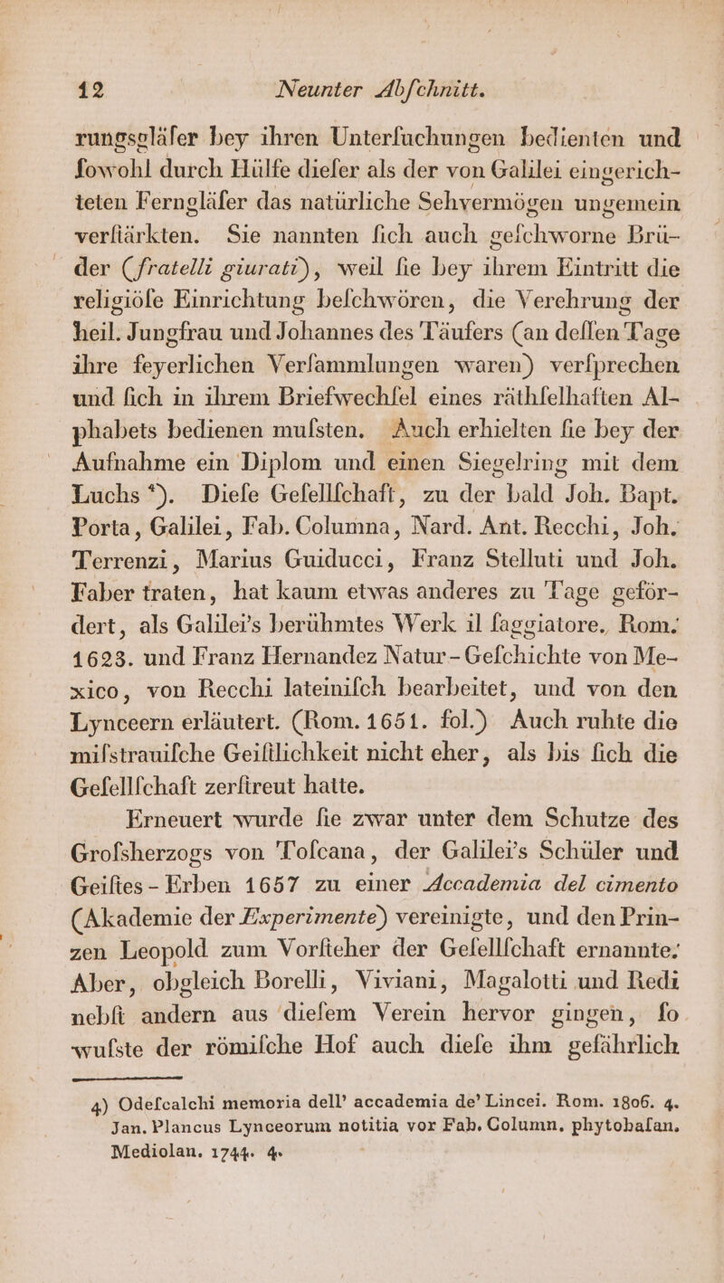 rungseläfer bey ihren Unterfuchungen bedienten und fow hl durch Hülfe diefer als der von Galilei eingerich- teten Ferngläfer das natürliche Sehvermögen ungemein ih äiten, Sie nannten [ich auch Een Bru- der (fratelli giurati), weil fie bey ihrem Eintritt die veligiöfe Einrichtung befchwören, die Verehrung der heil. Jungfrau und Johannes des Täufers (an dellen Tage ihre feyerlichen Verfammlungen waren) verfprechen und fich in ihrem Briefwechlel eines räthlelhaften Al- phabets bedienen mulsten. Auch erhielten fie bey der Aufnahme ein Diplom und einen Siegelring mit dem Luchs *). Diefe Gefellfchaft, zu den bald aaa Bapt. Porta, Galilei, Fab. Columna, Nard. Ant. Recchi, Joh. Terrenzi, Marius Guiducci, Franz Stelluti Lind Joh. Faber traten, hat kaum etwas anderes zu Tage geför- dert, als Galilei’s beruhmtes Werk ıl faggiatore, Rom. 1623. und Franz Hernandez Natur-Gelchichte von Me- xico, von Recchi lateinifch bearbeitet, und von den Lynceern erläutert. (Rom. 1651. fol.) Auch ruhte die mifstrauifche Geiftlichkeit nicht eher, als bis fich die Gefelllchaft zerfireut hatte. Erneuert wurde fie zwar unter dem Schutze des Grofsherzogs von 'Tolcana, der Galiler’s Schüler und Geiftes - Erben 1657 zu einer Accademia del cimento (Akademie der Experimente) vereinigte, und den Prin- zen Leopold zum Vorfteher der Gelelllchaft ernannte: Aber, obgleich Borelli, Viviani, Magalotti und Redi nebft andern aus diefem Verein hervor gingen, fo wufste der römilche Hof auch diefe ihm gefährlich 4) Odefcalchi memoria dell’ accademia de’ Lincei. Rom. 1806. 4. Jan. Plancus Lynceorum notitia vor Fab. Column, phytobalan. Mediolan. 1744: 4