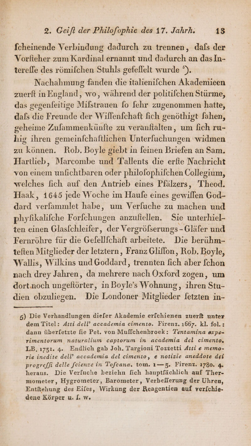 fcheinende Verbindung dadurch zu trennen, dals der Vorfieher zum Kardinal ernannt und dadurch an das In- terelle des römifchen Stuhls gefellelt wurde °). Nachahmung fanden die italienifchen Akademieen zuerft in England, wo, während der politilchen Stürme, das gegenleitige Milstrauen fo fehr zugenommen hatte, dafs die Freunde der Willenfchaft fich genöthigt fahen, scheime Zufammenkünfte zu veranftalten, um fich ru- hig ihren gemeinfchaftlichen Unterfuchungen ‘widmen zu können. Rob. Boyle giebt in feinen Briefen an Sam. Hartlieb, Marcombe und Tallents die erfie Nachricht von einem unfichtbaren oder philofophifchen Collegium, welches [ich auf den Antrieb eines Pfälzers, 'T'heod. Haak, 1645 jede Woche im Haufe eines gewillen God- dard verfammlet habe, um Verfuche zu machen und phyfikalifche Forichungen anzufiellen. Sie unterhiel- ten einen Glaslchleifer, der Vergröfserungs-Gläfer und Fernröhre für die Gefellfchaft arbeitete. Die berühm- teften Mitglieder der letztern, Franz Glillon, Rob. Boyle, Wallis, Wilkins und Goddard, trennten fich aber fchon nach drey Jahren, da mehrere nach Oxford zogen, um dort.noch ungeftörter, in Boyle’s Wohnung, ihren Stu- dien obzuliegen. Die Londoner Mitglieder letzten in- 5) Die Verhandlungen diefer Akademie er[chienen zuerft unter dem Titel: Atti dell’ accademia cimento. Firenz. 1667. kl. fol.: dann überletzte fie Pet. von Muffchenbroek: Tentamina expe- rimentorum naturalium captorum in academia del cimento, LB, ı731. 4. Endlich gab Joh. Targioni Tozzetti Atti e memo- rie inedite dell’ accademia del cimento, e notizie aneddote dei progre/fi delle feienze in Tofeana, tom. ı—3. Firenz. 1780. 4. heraus. Die Verfuche beziehn fich hauptfächlich auf Ther- mometer, Hygrometer, Barometer, Verbeflerung der Uhren, Entfehung des Eiles, Wirkung der Reagentien auf verl[chie- dene Körper u. I. w