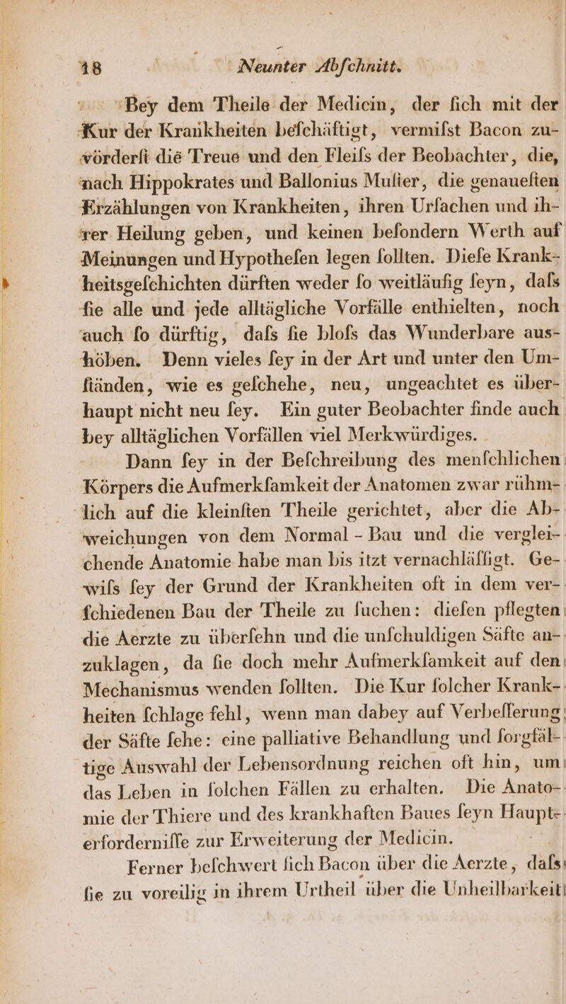 ‘Bey dem Theile der Medien, der fich mit der Kur der Krankheiten befchäfust, veramkdıs Bacon zu- vörderft di&amp; Treue und den Fleils der Beobachter, die, ach Hippokrates und Ballonius Multer, die genauelten E rzählungen von Krankheiten, ihren Urfachen und ih- rer Heilung geben, und keinen befondern Werth auf Meinungen und Hypothefen legen follten. Diefe Krank- heitsgefchichten dürften weder fo weitläufig leyn, dals fie alle und jede alltägliche Vorfälle enthielten, noch auch fo dürftig, dafs fie blofs das Wunderbare aus- höben. Denn vieles [ey in der Art und unter den Um- ftäinden, wie es gelchehe, neu, ungeachtet es über- haupt nicht neu fey. Ein guter Beobachter finde auch bey alltäglichen Vorfällen viel Merkwürdiges. Dann fey in der Befchreibung des menfchlichen Körpers die Aufmerkfamkeit der Anatomen zwar rühm= weichungen von dem Normal - Bau und die verglei- chende Anatomie habe man bis itzt vernachläfligt. Ge- wils fey der Grund der Krankheiten oft in dem ver- fchiedenen Bau der Theile zu Suchen: diefen pflegten die Aerzte zu überfehn und die unfchuldigen Säfte an- zuklagen, da lie doch mehr Autiherkiäuhent auf den: Mechanismus wenden follten. Die Kur folcher Krank-- heiten fchlage fehl, wenn man dabey auf Verbeflerung; der Säfte fehe: eine palliatıve Behandlung und forgfä- tige Auswahl der Lebensordnung nalen oft hin, umı M Leben in folchen Fällen zu erhalten. Die Anato- mie der Thiere und des krankhaften Baues feyn Haupt-- erfordernille zur Erweiterung der Meldicin. Ferner befchwert fich Bacon über die Aerzte, 26) fie zu voreilig in ihrem Ur theil über die Unheilbarkeii