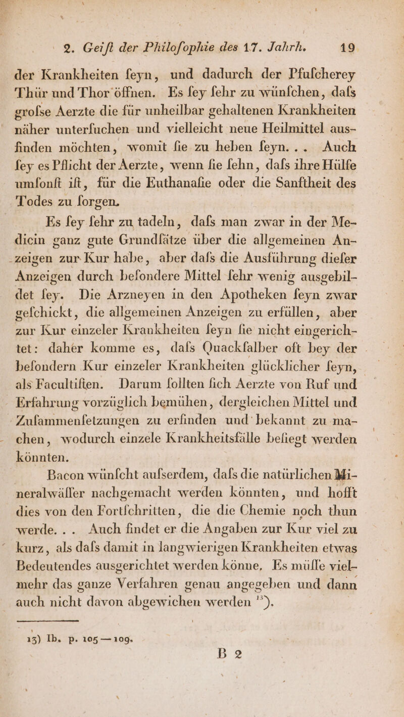 der Krankheiten feyn, und dadurch der Pfufcherey Thür und Thor’öffnen. Es fey fehr zu wünfchen, dafs grofse Aerzte die für unheilbar gehaltenen Krobklisiten näher unterfuchen und vielleicht neue Heilmittel aus- finden möchten, womit fie zu heben feyn... Auch fey es Pflicht der Aerzte, wenn fie [ehn, dals ihre Hülfe umfonft ıft, für die Be oder de Sanftheit des Todes zu eek, Es fey fehr zu tadeln, dafs man zwar in der Me- diein ganz gute Grundlätze über die allgemeinen An- zeigen zur Kur habe, aber dals die Ausführung dieler Anzeigen durch befondere Mittel fehr wenig ausgebil- det fey. Die Arzneyen in den Apotheken feyn zwar gefchickt, die allgemeinen Anzeigen zu erfüllen, aber zur Kur ae Kr 'ankheiten Es n fie nicht ae tet: daher komme es, dafs Quackfalber oft be der befondern Kur einzeler Krankheiten glücklicher feyn, als Facultifien. Darum {ollten lich Aerzte von Ruf und | - Erfahrung vorzüglich bemühen, dergleichen Mittel und . sn ehfetzunzen zu erfinden nn bekannt zu ma- chen, wodurch einzele Krankheitsfälle beliegt werden könnten. Bacon wünfcht aufserdem, dafs die natürlichen Mi- neralwäller nachgemacht werden könnten, und hofft dies von den Fortfchritten, die die Chemie noch thun werde... Auch findet er die Angaben zur Kur viel zu kurz, als dafs damit in langwierigen Krankheiten etwas Bedeutendes ausgerichtet werden könne, Es mülle viel- mehr das ganze a genau angegeben und dann auch nicht davon ER ie werden '). 13) Ib. p. 105 — 109, B2