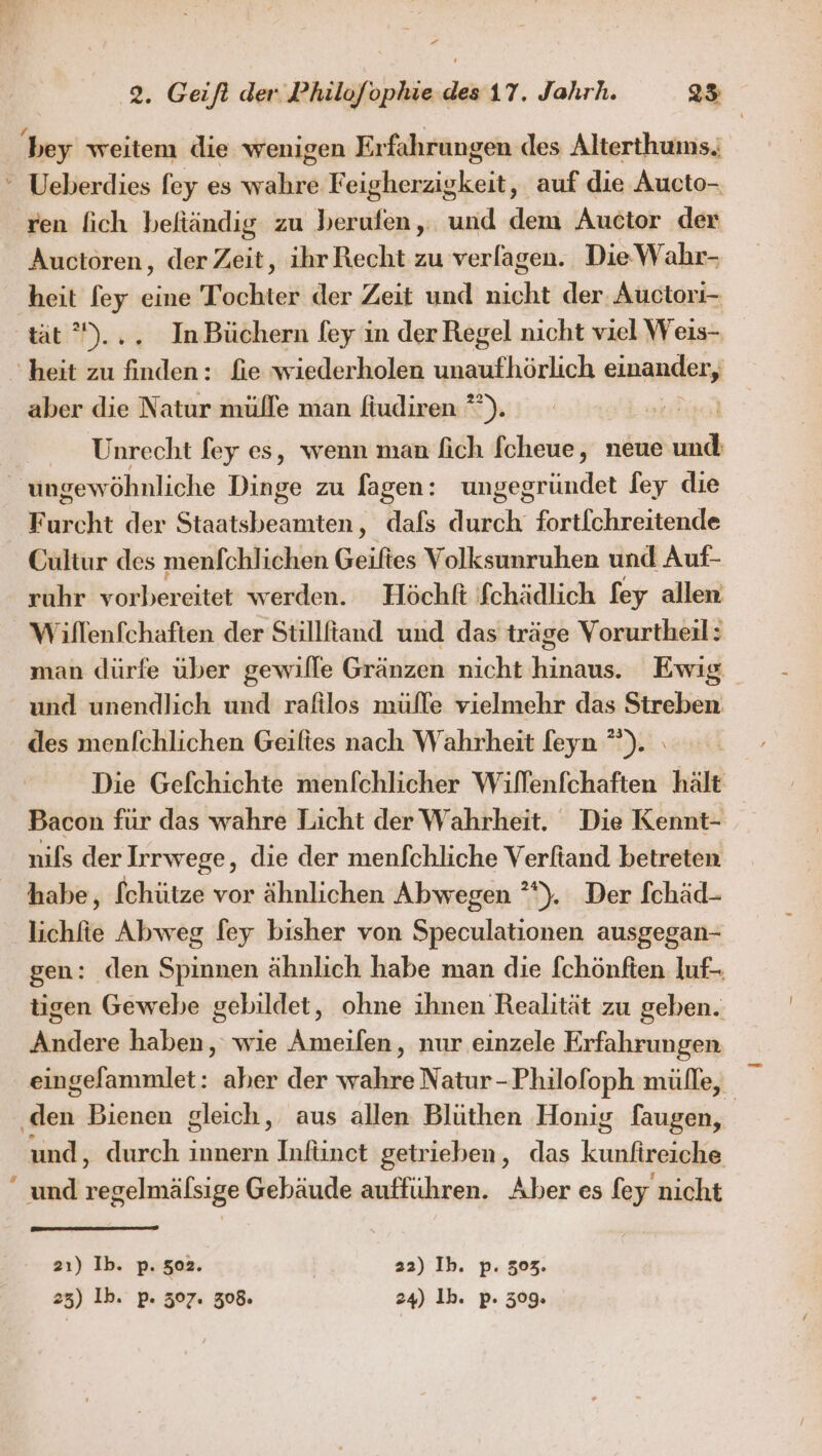 ee 2. Geifl der Philofophie des 17. Jahrh. 25 bey weitem die wenigen Er fahrungen des Alterthums.;  Ueberdies fey es ah F heine keit; ‚auf die Aucto- ren fich befiändig zu berufen, und dem Auctor der Aucioren, der Zeit, ihr Recht zu verfagen. Die Wahr- heit fey eine Tochter der Zeit und nicht der. Auctori- tät)... InBüchern fey in der Regel nicht viel Weis- heit zu finden: fie wiederholen wenufhärlich einander, aber die Natur mülle man fiudiren °”). Unrecht fey es, wenn man fich [cheue, neue und ungewöhnliche Dinge zu lagen: ungegründet fey die Furcht der Staatsbeamten, dafs durch fortfchreitende Cultur des menfchlichen Geiftes Volksunruhen und Auf- ruhr vorbereitet werden. Höchft fchädlich fey allen Wiflenfchaften der Stillfiand und das träge Vorurtheil: man dürfe über gewille Gränzen nicht hinaus. Ewig und unendlich und rafilos mülle vielmehr das Streben des menfchlichen Geiftes nach Wahrheit l[eyn *°). Die Gefchichte menfchlicher Willenfchaften hält Bacon für das wahre Licht der Wahrheit. Die Kennt- nils der Irrwege, die der menfchliche Verftand betreten habe, fchütze vor ähnlichen Abwegen ”*). Der fchäd- lichfie Abweg [ey bisher von Speculationen ausgegan- gen: den Spinnen ähnlich habe man die fchönften luf- tigen Gewebe gebildet, ohne ihnen Realität zu geben. Andere haben, wie Ameifen, nur einzele Erfahrungen eingelammlet: aher der wahre Natur-Philofoph mülle, üett Bienen gleich, aus allen Blüthen Honig faugen, und, durch innern Infiinct getrieben, das krsieala “und reihe Gebäude aufführen. Aber es fey nicht 2ı) Ib. p. 502. 22) Ih. p. 303. 25) Ib. p. 307. 308. 24) 1b. p. 309.