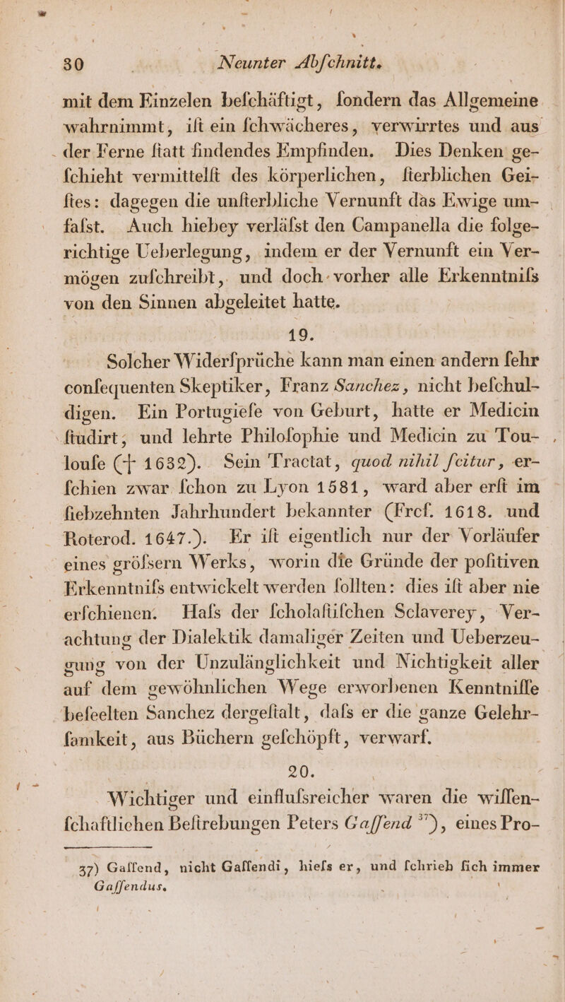 / % mit dem Einzelen befchäftigt, fondern das Allgemeine wahrnimmt, ilt ein fchwächeres, verwirrtes und aus der Ferne ftatt indendes Empfinden. Dies Denken’ ge- fchieht vermittelft des körperlichen, fterblichen Gei- fies: dagegen die unfterbliche Vernunft das Ewige um- falst. Auch hiebey verläfst den Campanella die folge- richtige Ueberlegung, indem er der Vernunft ein re mögen zufchreibt,. und doch: vorher alle Erkenntnils von den Sinnen abgeleitet hatte. 19. Solcher Widerfprüche kann man einen andern [ehr confequenten Skeptiker, Franz Sanchez, nicht befchul- digen. Ein Portugiefe von Geburt, hatte er Medicin loufe (+ 1632). Sein Tractat, quod nihil feitur , er- fchien zwar Ichon zu Lyon 1581, ward aber erlt im fiebzehnten Jahrhundert bekannter (Fref. 1618. und Roterod. 1647.). Er ift eigentlich nur der Vorläufer eines gröfsern Werks, worin die Gründe der pofitiven erfchienen. Hals der fcholafüfchen Sclaverey, Ver- achtung der Dialektik damaliger Zeiten und Ueberzeu- gung von der Wozitieptichiieit und Nichtigkeit aller auf dem een Wege erworbenen Ruhe famkeit, aus Büchern gelchöpft, verwarf. z 2D. Wichtiger und einflufsreicher waren die willen- fchaftliehen Beftrebungen Peters SEEN ), eines Pro- 37) Galfend, nicht Gaffendi, hie[s er, und fchrieh Be immer Gajfendus,