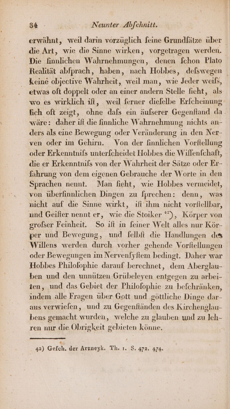 erwähnt, weil darin vorzüglich feine Grundfätze über | die Art, wie die Sinne wirken, vorgetragen werden. Die finnlichen Wahrnehmungen, denen fchon Plato Realität abfprach, haben, nach Hobbes, defswegen keine objective Wahrheit, weil man, wie Jeder weiß, etwas oft doppelt oder an einer Bee Stelle fieht, als wo es wirklich ılfi, weil ferner dielelbe Eilchenier fich oft zeigt, ohne dafs ein äulserer Gegenftand da. wäre: daher ifi die finnliche Wahrnehmung nichts an- ders als eine Bewegung oder Veränderung in den Ner- ven oder im Gehirn. Von der finnlichen Vorliellung oder Erkenntnifs unterfcheidet Hobbes die Willenfchaft, die er Erkenntnifs von der Wahrheit der Sätze oder Er- fahrung von dem eigenen Gebrauche der Worte in den Sprachen nennt. Man fieht, wie Hobbes vermeidet, von überlinnlichen Dingen zu fprechen: denn, was nicht auf die Sinne wirkt, ıifi ihm nicht vorliellbar, und Geilter nennt er, wie die Stoiker *”), Körper von srofser Feinheit. So ilt in feiner Welt alles nur Kör- per und Bewegung, und felbft die Handlungen des Willens werden durch vorher gehende Vorfiellungen ‚oder Bewegungen im Nervenfyfiem bedingt. Daher war Hobbes Philolophie darauf berechnet, dem Aberglau- ben und den unnützen Grübeleyen entgegen zu arbei- ien, und das Gebiet der Philofophie zu befchränken, indem alle Fragen über Gott und göttliche Dinge dar- aus verwielen, und zu Gegenfiänden des Kirchenglau- bens gemacht wurden, welche zu glauben und zu leh- ren nur die Obrigkeit gebieten könne. [4