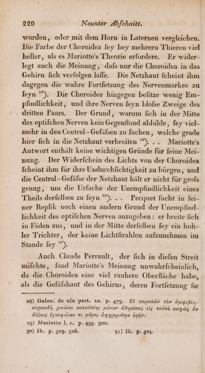 - worden, oder mit dem Horn in Laternen vergleichen. heller, als es Mariotte's Theorie erfordere. Er wider- legt auch die Meinung, dafs nur die Choroidea in das Gehirn lich verfolgen lafle. Die Netzhaut fcheint ihm dagegen die wahre F ortfetzung des Nervenmarkes zu Jeyn °”). Die Choroidea hingegen befitze wenig Em- pfindlichkeit, und ihre Nerven feyn blolse Zweige des dritten Paars.. Der Grund, warum fich in der Mitte des optifchen Nerven kein Gegenftand abbilde, fey viel- mehr in den Central-Gefälsen zu fuchen, welche grade hier fich in die Netzhaut verbreiten *°)... Mariotte’s nung. Der Widerlchein des Lichts von der Choroidea fcheint ihm für ihre Undurchfichtigkeit zu bürgen, und die Central- Gefälse der Netzhaut hält er nicht für grofs genug, um die Urfache der Unempfindlichkeit eines Theils derfelben zu feyn °°)... Pecquet fucht in lei- ner Replik noch einen andern Grund der Unempfind- lichkeit des optilchen Nerven anzugeben: er breite fich in Fäden aus, und ın der Mitte erleben ley ein hoh- ler Trichter, der keine Lichtfirahlen aufzunehmen ım Stande ley ). Auch Glaude Perrault, der fich in diefen Streit mifchte, fand Mariotte’s Meinung unwahrlfcheinlich, da die Choroidea eine viel rauhere Oberfläche habe, 28) Galen. de ulu part, ı0. p. 473. Ei meoıelov Tov augpıßin- orooad yırava zuradeins uovov &amp;I00loag eig Tavıro capag av do&amp;cıs Zyzepahov tı u£oos Epnonusvov oo@rv: 29) Mariotte l.c. p. 499. 500. 30) Ib. p. 509. 526. | 31) lb. p. 504.