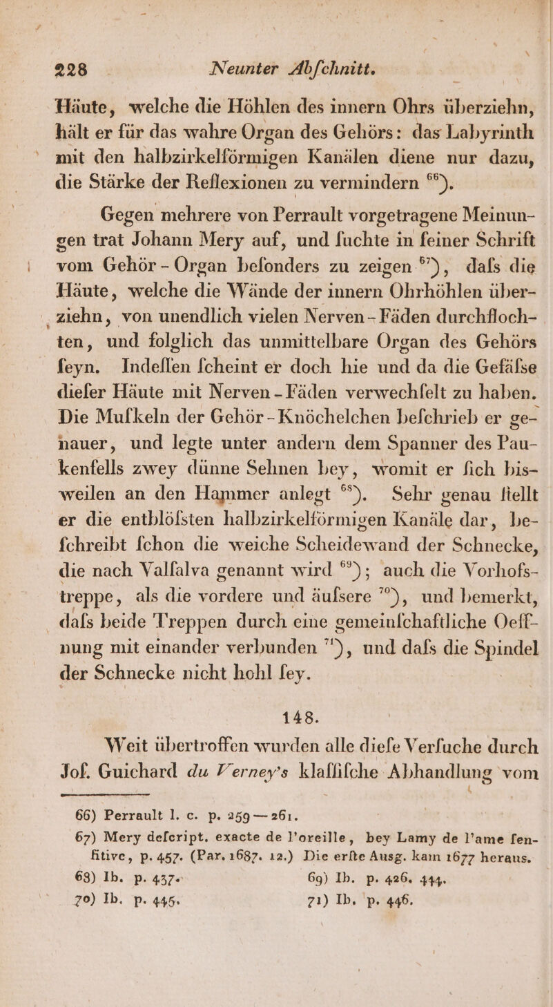 Häute, welche die Höhlen des innern Ohrs überziehn, hält er für das wahre Organ des Gehörs: das Labyrinth mit den halbzirkelförmigen Kanälen diene nur dazu, die Stärke der Reflexionen zu vermindern °*). Gegen mehrere von Perrault vorgetragene Meinun- gen trat Johann Mery auf, und fuchte in feiner Schrift vom Gehör - Organ befonders zu zeigen °”), dals die Häute, welche die Wände der innern Ohrhöhlen über- .ziehn, von unendlich vielen Nerven - Fäden durchfloch- ten, und folglich das unmittelbare Organ des Gehörs feyn. Indeflen fcheint er doch hie und da die Gefälse diefer Häute mit Nerven - Fäden verwechlfelt zu haben. Die Mufkeln der Gehör - Knöchelchen befchrieb er ge- nauer, und legte unter andern dem Spanner des Pau- kenfells zwey dünne Sehnen bey, womit er fich bis- weilen an den Hammer anlegt °). Sehr genau Itellt er die entblölsten halbzirkelförmigen Kanäle dar, be- fchreibt fchon die weiche Scheidewand der Schnecke, die nach Valfalva genannt wird ””); auch die Vorhofs- ireppe, als die vordere und äufsere ’””), und bemerkt, _ dals beide Treppen durch eine gemeinfchaftliche Oeff- nung mit einander verbunden ), und dafs die Spindel der Schnecke nicht hohl fey. 148. Weit übertroffen wurden alle diefe Verfuche durch Jof. Guichard du Ferney’s klallifche Abhandlung vom 66) Perrault 1. c. p. 259— 261. 67) Mery def[cript. exacte de l’oreille, bey Lamy de l’ame fen- fitive, p. 457. (Par. 1687. ı2.) Die erfte Ausg. kaın 1677 herans. 68) Ib. p. 437= 69) Ib. p. 426. 444. 70) Ib. p. 445. z7ı) Ib. p. 446.