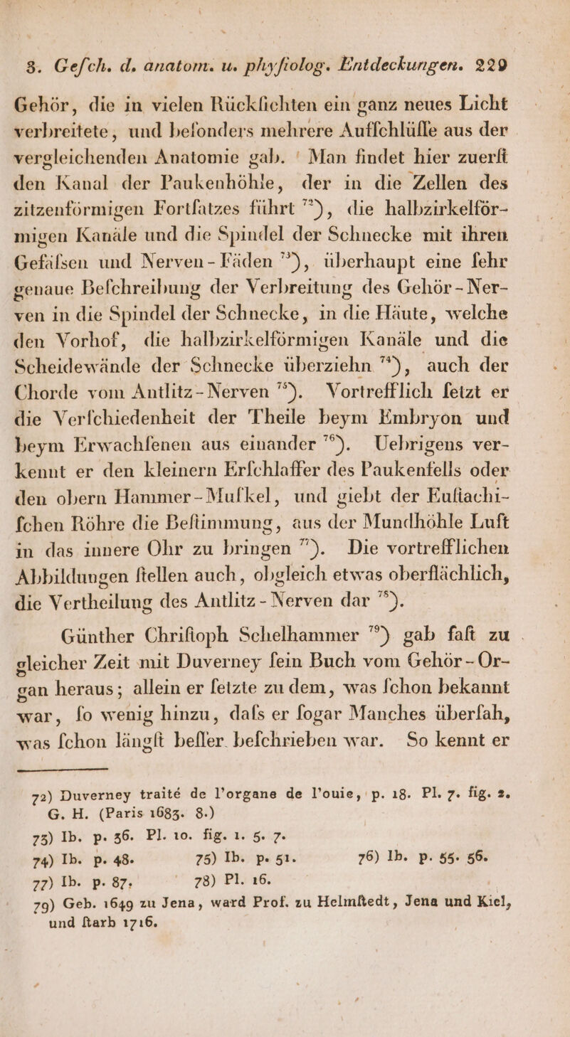 Gehör, die in vielen Rücklichten ein ganz neues Licht verbreitete, und beflonders mehrere Auflchlüfle aus der vergleichenden Anatomie gab. ' Man findet hier zuerfi den Kanal der Paukenhöhle, der in die Zellen des zitzenförmigen Fortlatzes führt ”), die halbzirkelför- migen Kanäle und die Spindel der Schnecke mit ihren Gefäfsen und Nerven-Fäden ”), überhaupt eine fehr genaue Belchreibung der Verbreitung des Gehör - Ner- ven in die Spindel der Schnecke, in die Häute, welche den Vorhof, die halbzirkelförmigen Kanäle und die Scheidewände der Schnecke überziehn ”), auch der Chorde vom Antlitz- Nerven '‘). Vortrefflich fetzt er die Verfchiedenheit der Theile beym Embryon und beym Erwachfenen aus einander ”). Uebrigens ver- kennt er den kleinern Erfchlaffer des Paukentells oder den obern Hammer-Mulkel, und giebt der Eufiachi- fchen Röhre die Beftimmung, aus der Mundhöhle Luft in das innere Ohr zu bringen ”). Die vortrefflichen Abbildungen Itellen auch, obgleich etwas oberflächlich, die Vertheilung des Antlitz - Nerven dar ”). Günther Chrifioph Schelhammer ”) gab falt zu . gleicher Zeit mit Duverney fein Buch vom Gehör - Or- gan heraus; allein er feizte zu dem, was [chon bekannt war, fo wenig hinzu, dals er fogar Manches überlah, was f[chon länglt befler. beichrieben war. So kennt er 72) Duverney traite de l’organe de l’ouie, p. 18. PL iger G. H. (Paris 1683. 8.) 75) Ib. p. 36. Pl. 10. fig. ı. 5.7. 74) Ib. p. 48. 75) Ib. pı sı. 76) Ib. p. 55. 56. zz) Ib. p- 87. 78) Pl. ı6. 79) Geb. ı649 zu Jena, ward Prof. zu Helmftedt, Jena und Kiel, und farb ı7ı6.