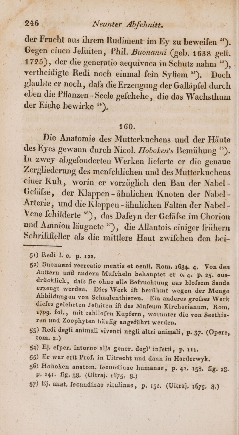 der Frucht aus ihrem Rudiment im Ey zu beweifen Di Gegen einen Jeluiten, Phil. Buonanni (geb. 1638 gelt. 1725), der die generatio aequivoca in Schutz nahm =, vertheidigte Redi noch einmal fein Syfiem ”). Doch glaubte er noch, dafs die Erzeugung der Galläpfel durch eben die Pflanzen - Seele gelchehe, die das Wachsthum der Eiche hewirke *), Ya 160. Die Anatomie des Mutterkuchens und der Häute ‚des Eyes gewann durch Nicol. Hoboken’s Bemühung *). In zwey abgelonderten Werken lieferte er die genaue Zergliederung des menlchlichen und des Mutterkuchens einer Kuh, worin er vorzüglich den Bau der Nabel - Getälse, der Klappen -ähnlichen Knoten der Nabel - Arterie, und die Klappen - ähnlichen Falten der Nabel - Vene [childerte ), das Dafeyn der Gefäfse im Chorion und Amnion läugnete °”), die Allantois einiger frühern Schrififieller als die mittlere Haut zwifchen den bei- 51) Redi l,c, p. ı3a, 4 52) Buonamni recreatio mentis et oculi, Rom. 1684: 4, Von den Auftern und andern Mulcheln behauptet er c. 4% P» 25. aus- drücklich, dals fie ohne alle Befruchtung aus blofsem Sande erzeugt werden. Dies Werk ift berühmt wegen der Menge Abbildungen von Schaalenthieren. Ein anderes grolses Werk ‚diefes gelehrten Jefuiten it das Muleum Kircherianum, Rom. 1709, fol,, mit zahllofen Kupfern,, worunter die von Seethie- ren und Zoophyten häufig angeführt werden, 453) Redi degli animali viventi negli altri animali, p. 37. (Opere, tom. 2.) 54) Ej. efper. intorno alla gener. deg!’ infetti, p. ın, 655) Er war erft Prof. in Uitrecht und dann in Harderwyk, 56) Hoboken anatom. fecundinae humanae, p. 41. 138. fig. 28; pP» 141. dig, 38, (Ultraj. 1675. 8.) 67) Ej. anat, lecundinse vitulinae, p. 15%, (Ultraj, 1675: 8.)