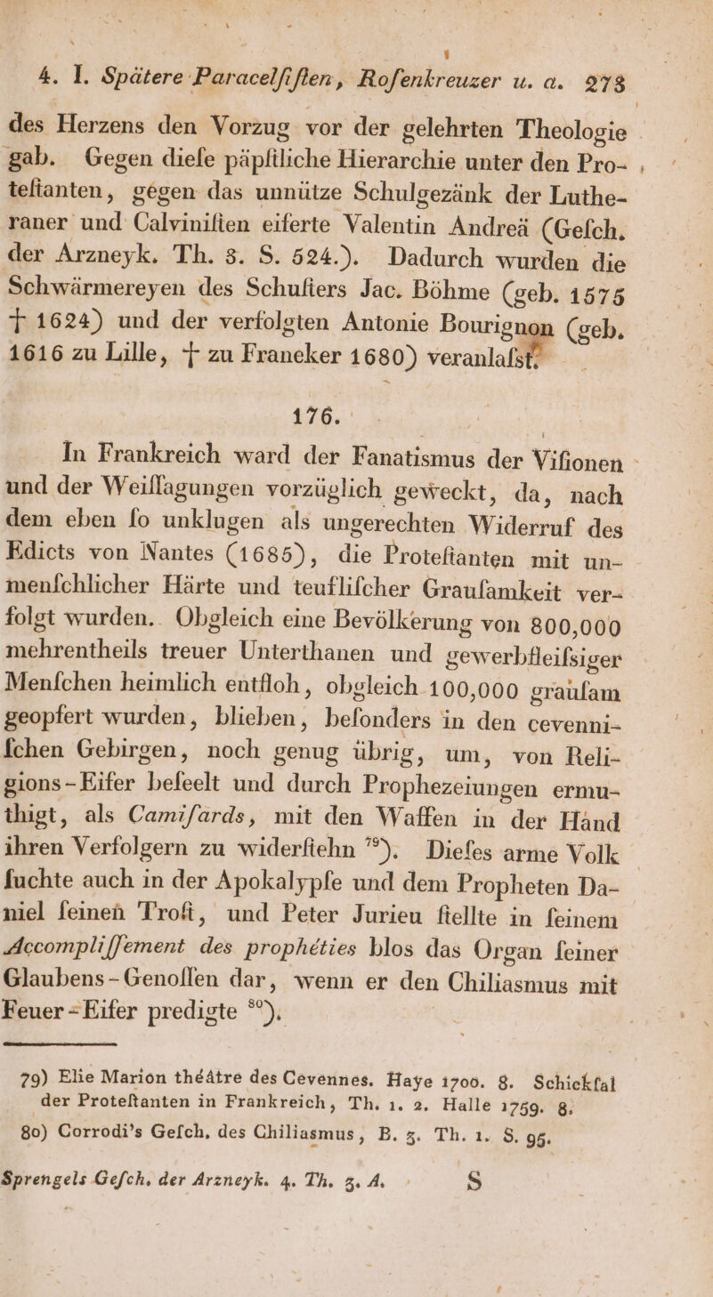 y Kr ne s 4. I. Spätere ‚Paracelfiften, Rofenkreuzer u. a. 278 gab. Gegen diefe päpfiliche Hierarchie unter den Pro- telianten, gegen das unnütze Schulgezänk der Luthe- raner und Calvinifien eiferte Valentin Andreä (Gefch. der Arzneyk. Th. 3. S. 524.). Dadurch wurden die Schwärmereyen des Schulters Jac. Böhme (geb. 1575 T 1624) und der verfolgten Antonie Bourignon (geb. 1616 zu Lille, 7 zu Franeker 1680) veranlafst, 176. und der Weillagungen vorzüglich geweckt, da, nach dem eben fo unklugen als ungerechten Widerruf des Edicts von Nantes (1685), die Protefianten mit un- menichlicher Härte und teuflifcher Graufamkeit ver- folgt wurden.. Obgleich eine Bevölkerung von 800,000 mehrentheils treuer Unterthanen und gewerbfleifsiger Menfchen heimlich entfloh, obgleich 100,000 graulam geopfert wurden, blieben, belonders in den cevenni- fchen Gebirgen, noch genug übrig, um, von Reli- sions-Eifer befeelt und durch Prophezeiungen ermu- thigt, als Camifards, mit den Waffen in der Händ ihren Verfolgern zu widerfiehn ”°). Diefes arme Volk niel feinen Trofi, und Peter Jurieu fiellte in feinem Accompliffement des propheties blos das Organ feiner Glaubens-Genollen dar, wenn er den Chiliasmus mit Feuer - Eifer predigte °°), | 79) Elie Marion theätre des Cevennes, Haye 1700. 8. Schickfal der Proteltanten in Frankreich, Th, ı. 2, Halle 1759. 8. 80) Corrodi’s Gefch, des Chiliasmus, B. 5. Th. ı. 8. gg. D5