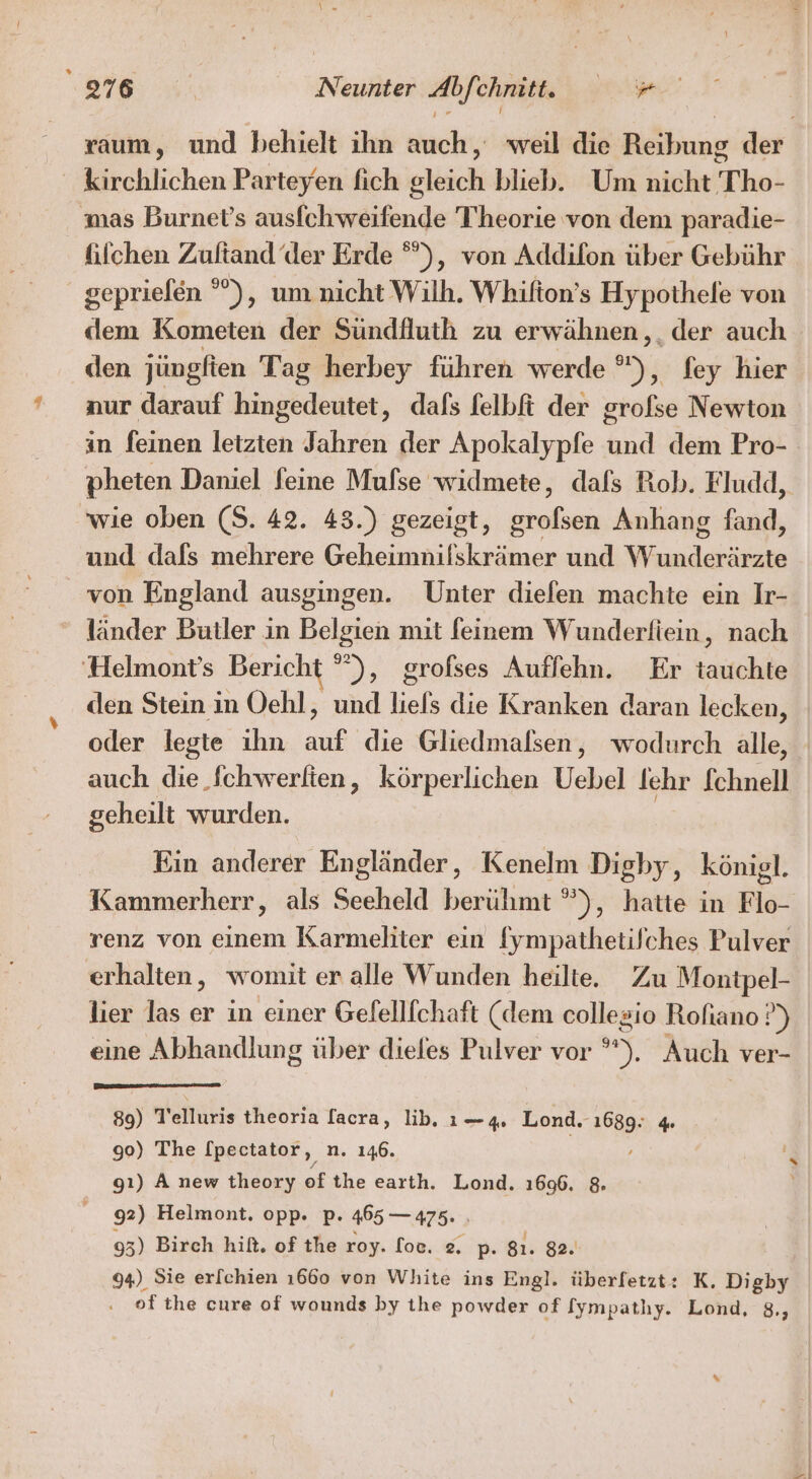 raum, und behielt ihn auch, weil die Bökung der kirchlichen Parteyen fich eleich blieb. Um nicht T ho- mas Burnet’s ausfchweifende Theorie von dem paradie- filchen Zultand ‘der Erde °°), von Addilon über Gebühr gepriefen °), um nicht Wilh. Whifton’s Hypothele von dem Kometen der Sündfluth zu erwähnen,, der auch den jüngften Tag herbey führen werde °), fey hier aur darauf hingedeutet, dafs felbfi der grofse Newton in feinen letzten Jahren der Apokalypfe und dem Pro- pheten Daniel feine Mufse widmete, dals Rob. Fludd, wie oben (S. 42. 43.) gezeigt, a Anhang fand, und dafs mehrere Geheimnilskrämer und W nee von England ausgingen. Unter diefen machte ein Ir- länder Butler in Belgien mit feinem Wunderftein, nach ‘Helmont’s Bericht °”), grofses Auffehn. Er tauchte den Stein in Oehl, und liels die Kranken daran lecken, oder legte ihn auf die Gliedmalsen, wodurch alle, auch die fchwerlien, körperlichen bel lehr Schnell geheilt wurden. Ein anderer Engländer, Kenelm Digby, königl. Kammerherr, als Seeheld berühmt ”), hatte in Flo- renz von einem Karmeliter ein [ympathetilches Pulver erhalten, womit er alle Wunden heilte. Zu Montpel- lier las er in einer Gelelllchaft (dem collegio Rofiano ?) eine Abhandlung über dieles Pulver vor u; Auch ver- 89) T'elluris theoria lacra, ib. 1—4 Lond. RD 4 90) The [pectator, n. 146. gı) A new theory ofthe earth. Lond. 1696. 8 92) Helmont. opp. p. 465 — 475. : 93) Birch hiß. of the roy. loc. 2, p. 81. 82. 94) Sie erfchien 1660 von White ins Engl. überfetzt: K. Digby of the cure of wounds by the powder of [ympatlıy. Lond, 8.,