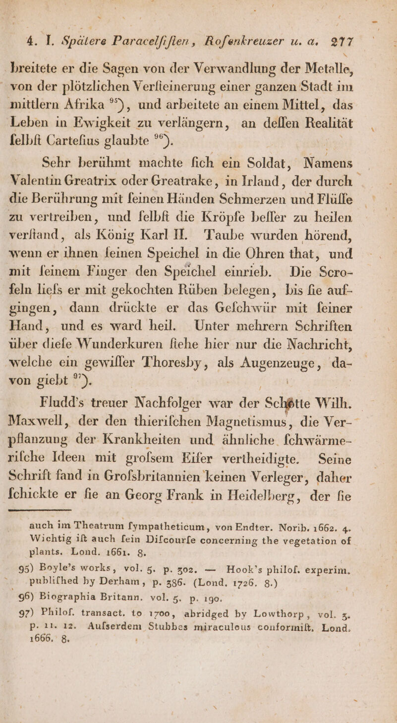 ‚breitete er die Sagen von der Verwandlung der Metalle, von der plötzlichen Verfieinerung einer ganzen Stadt im mittlern Afrika °°), und arbeitete an einem Mittel, das Leben in Ewigkeit zu ‚verlängern, an dellen Realität felbft Cartefius glaubte °). Sehr berühmt machte fich ein Soldat, Namens Valentin Greatrix oder Greatrake, in Irland, dr durch die Berührung mit feinen Händen ERIREN und Flülle zu vertreiben, und felbfi die Kröpfe befler zu heilen verltand, als König Karl I. Taube wurden hörend, wenn er ihnen leinen Speichel in die Ohren that, und mit feinem Finger den Speichel einrieb. Die Scro- feln liefs er mit gekochten Rüben belegen, bis fie auf- gingen, dann drückte er das Gefchwür mit feiner Hand, und es ward heil. Unter mehrern Schriften über diefe Wunderkuren fiehe hier nur die Nachricht, welche ein gewiller Ba als a da- von giebt '). | Fludd’s treuer Nachfolgdk war der Schötte Wilh. Maxwell, der den thierifchen Magnetismus, die Ver- pfanzung der Krankheiten und ähnliche. fchwärme- rilche Ideen mit grofsem Eifer vertheidigte. Seine Schrift fand in Grofsbritannien keinen Verleger, daher fchickte er fie an Georg Frank in Heidelberg, der fie auch im Theatrum fympatheticum, von Endter. Norib. 1662. 4. Wichtig ift auch fein Difcourfe concerning the vegetation of plants. Lond. 1661. 8. 95) Boyle’s works, vol. 5. p. 302. — Hook’s philof. experim. y publifhed by Derham, p. 386. (Lond. 1726. 8.) 6) Biographia Britann. vol. zZ. p. ıge. 97) Philof. transact, to ı700, abridged by Lowthorp, vol. Zu p- 21. ı2. Aulserdem Stubbes miraculous conformilt, Lond.