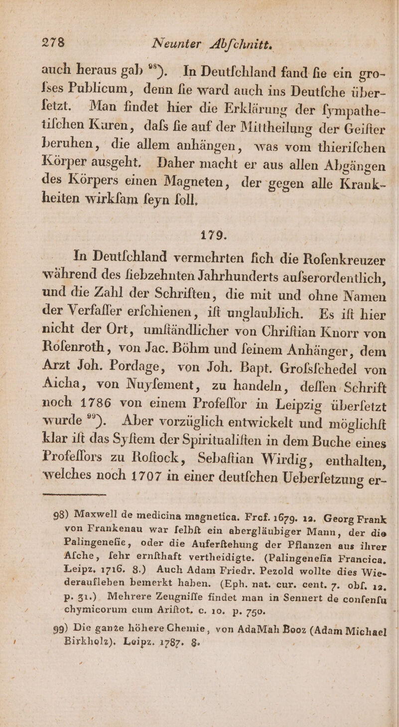 auch heraus gab °). In Deutfchland fand fie ein gro- fses Publicum, denn fie ward auch ins Deutfche über- fetzt. Man findet hier die Erklärung der fympathe- tifchen Kuren, dafs fie auf der Mittheilung der Geifter beruhen, die allem anhängen, was vom thierifchen Körper ausgeht, Daher macht er aus allen Abgängen des Körpers einen Magneten, der gegen alle Krank- heiten wirkfam feyn foll, 179. In Deutfchland vermehrten fich die Rofenkreuzer während des fiebzehnten Jahrhunderts aulserordentlich, und die Zahl der Schriften, die mit und ohne Namen der Verfaller erfchienen, ifi unglaublich. Es ift hier nicht der Ort, umftändlicher von Chrifiian Knorr von Rofenroth,, von Jac. Böhm und feinem Anhänger, dem Arzt Joh. Pordage, von Joh. Bapt. Grols/chedel von Aicha, von Nuyfement, zu handeln, deflen Schrift noch 1786 von einem Profeflor in Leipzig überfetzt wurde °°). Aber vorzüglich entwickelt und möglichft klar it das Syftem der Spiritualiften in dem Buche eines Profellors zu Roliock, Sebaftian Wirdig, enthalten, welches noch 1707 in einer deutfchen Ueberfetzung er- 98) Maxwell de medicina magnetica. Fref. 1679. 19. Georg Frank von Frankenau war felbf ein abergläubiger Mann, der die Palingenelie, oder die Auferftehung der Pflanzen aus ihrer Afche, [ehr ernithaft vertheidigte. (Palingenelia Francica. Leipz, ı7ı6. 8.) Auch Adam Friedr. Pezold wollte dies Wie. deraufleben bemerkt haben. (Eph. nat. cur. cent. 7. obl. ıa. p. 31.) Mehrere Zeugnilfe findet man in Sennert de conlen[u chymicorum cum Ariftot. c. ı0. p. 750. 99) Die ganze höhere Chemie, von AdaMah Booz (Adam Michael Birkholz). Leipz. 1787. &amp;: A #