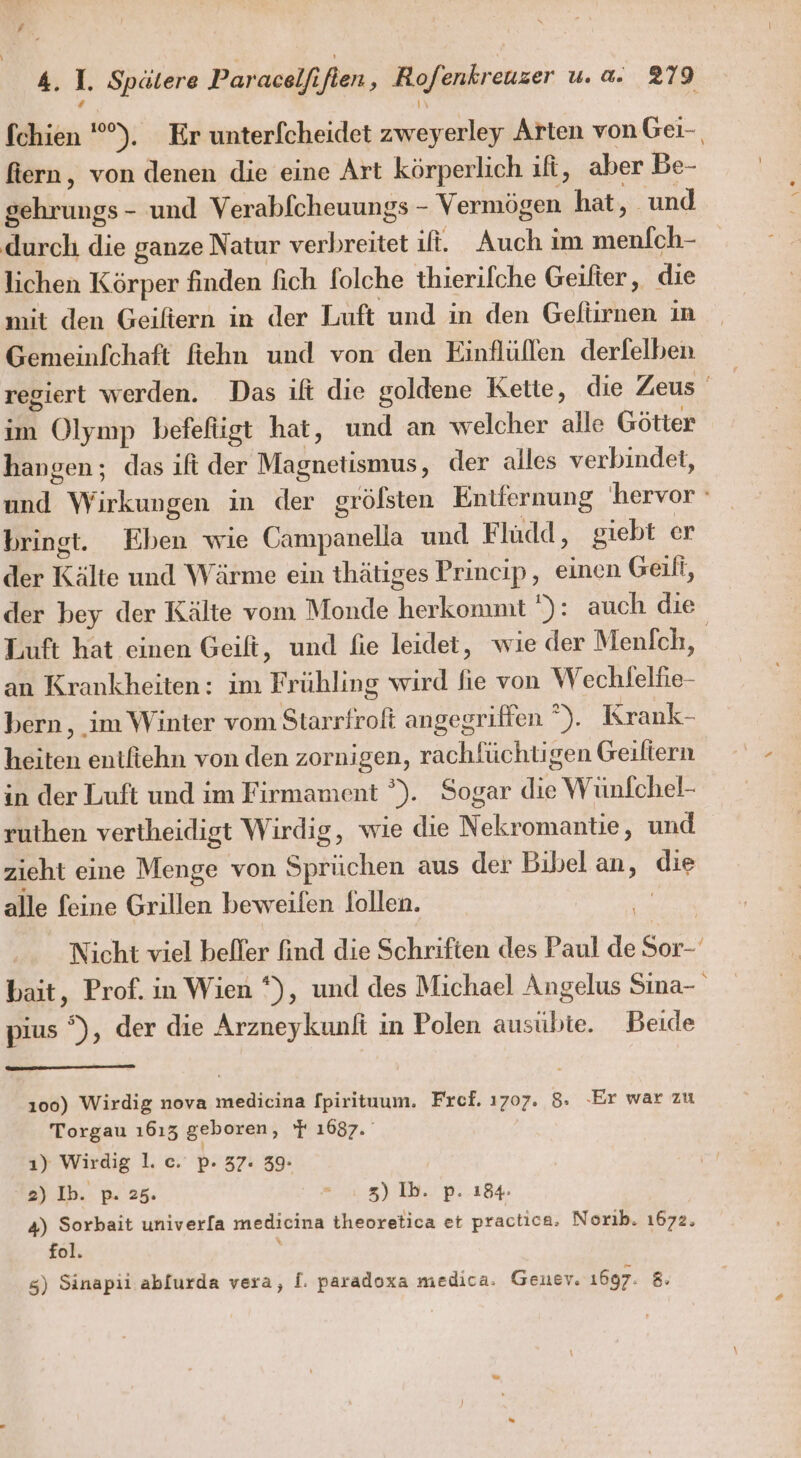 fchien '), Er unterf[cheidet ee Arten vonGei- fiern, von denen die eine Art körperlich ılt, aber Be- Sehrungs - und Verabfcheuungs - Vermögen hat, und durch die ganze Natur verbreitet it. Auch im le lichen Körper finden fich folche thierifche Geifter, die Gemeinfchaft fiehn und von den Einflüllen derfelben regiert werden. Das ilt die goldene Kette, die Zeus ' im Olymp befefügt hat, und an welcher alle Götter hangen; das ilt der Mösnensnihe, der alles verbindet, Bd Works in der grölsten Entiernung hervor ° bringt. Eben wie Campanella und Fludd, giebt er der Kälte und Wärme ein thätiges Princip, einen Geili, der bey der Kälte vom Monde herkomnit '): auch die Luft hat einen Geift, und fie leidet, wie der Menfch, an Krankheiten: ım Prähling wird fie von Wechlfelfie- bern, im Winter vom Starrfrofi angegriffen ). Krank- heiten entfiehn von den zornigen, rachfüchtigen Geiliern in der Luft und im Firmament ”). Sogar die Wünlfchel: ruthen vertheidigt Wirdig, wie die Kelten: und zieht eine Menge von Sprüchen aus der Bibel an, en alle feine Grillen beweilen Sollen. Nicht viel beffer find die Schriften des Paul ER a bait, Prof. in Wien °), und des Michael Angelus Sina- pius °), der die Arzneykunfi in Polen ausübte. Beide 100) Wirdig nova medicina fpirituum. Fref. 1707. 8. Er war zu Torgau ı613 geboren, 1687. 1) Wirdig 1. c. p- 37: 39. 2) Ib. p. 25. e 3) Ib. p. 184. 4) Sorbait univerla medicina theoretica et practica. Norık. 1672. fol.