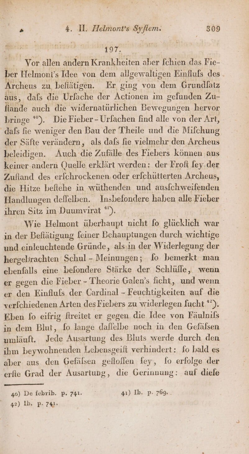 197. Vor allen andern Krankheiten aber [chien das Fie- ber Helmont’s Idee von dem allgewaltigen Einflufs des . Ärcheus zu befiätigen. Er ging von dem Grundlatz aus, dafs die Urfache der Actionen im gefunden Zu- fiande auch die widernatürlichen DS unsen hervor bringe *). Die Fieber - Urlachen find alle von der Art, dafs fie weniger den Bau der T'heile und die Mifchung, der Säfte verändern, als dafs fie vielmehr den Archeus beleidigen. Auch die Zufälle des Fiebers können aus keiner en Quelle erklärt werden: der Froli ley.der Zuftand des erfchrockenen. oder erfchütterten Archeus, die Hitze befiehe in wüthenden und ausfchweifenden Handlungen dellelben. Insbefondere haben alle Fieber _ ihren Sitz im Duumvirat *). | Wie Helmont überhaupt nicht fo glücklich war in der Befiätigung leiner Behauptungen durch wichtige und einleuchtende Gründe , als:in der Widerlegung der hergelirachten Schul - Meinungen; fo bemerkt man ebenfalls eine belondere Stärke der Schlülle, wenn er gegen die Fieber - Theorie Galen’s ficht, und wenn er den Einfluls der Cardinal - F Buchuokaten auf die verfchiedenen Arten des Fiebers zu widerlegen fucht '”). Eben fo eifrig fireitet er gegen die Idee von Fäulnils in dem Blut, fo lange daflelbe noch in den Gefälsen umläuft, Jede Ausartung des Bluts werde durch den ihm beywohnenden Lebensgeift verhindert: fo bald es aber aus den Gefälsen selollen fey, fo erfolge der erfie Grad der Ausartung, die Gerinnung: auf diele 46) De febrib. p. 741. | 41) Ib. p. 769... 42) 1b. p. 741: