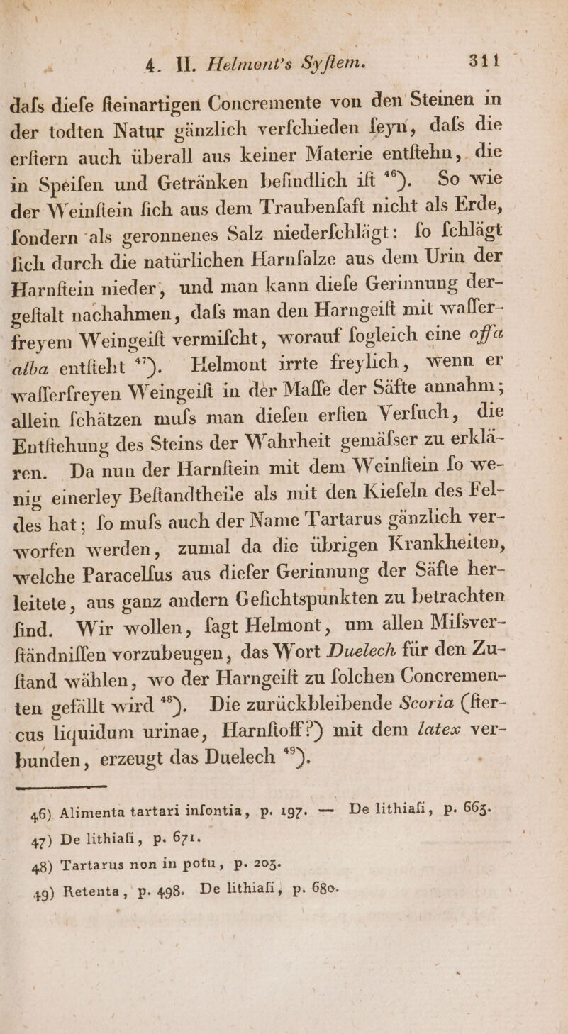 r 4. 1. Helmont’s Syfiem. Se 341 dafs diefe fteinartigen Concremente von den Steinen in der todten Natur gänzlich verfchieden leyn, dafs die erfiern auch überall aus keiner Materie entliehn,. die in Speilen und Getränken befindlich if *%). So wie der Weinfiein fich aus dem Traubenfaft nicht als Erde, fondern ‘als geronnenes Salz niederlchlägt: fo fchlägt fich durch die natürlichen Harnfalze aus dem Urin der Harnfiein nieder, und man kann diefe Gerinnung der- geftalt nachahmen, dafs man den Harngeilt mit waller- freyem Weingeift vermifcht, worauf f[ogleich eine ofl« alba entlieht *). Helmont ırrte freylich, wenn er wallerfreyen Weingeift in der Malle der Säfte annahm; allein fchätzen muls man diefen erlien Verfuch, die Entfiehung des Steins der Wahrheit gemälser zu erklä- ren. Da nun der Harnfiein mit dem Weinltein [o we- nig einerley Beltandtheiie als mit den Kiefeln des Fel- des hat; fo mufs auch der Name 'Tartarus gänzlich ver- worfen werden, zumal da die übrıgen Krankheiten, welche Paracelfus aus diefer Gerinnung der Säfte her- leitete, aus ganz andern Gefichtspunkten zu betrachten find. Wir wollen, fagt Helmont, um allen Milsver- ftändniflen vorzubeugen, das Wort Duelech für den Zu- fiand wählen, wo der Harngeift zu folchen Goncremen- ten gefällt wird *”). Die zurückbleibende Scoria (fer- cus liquidum urinae, Harnlioff ?) mit dem latex ver- bunden, erzeugt das Duelech *). 46) Alimenta tartari infontia, p. 197. = De lithiafi, p. 663. 47) De lithiali, p. 671. | | 48) Tartarus non in pofu, p. 203. 49) Retenta, p. 498. De lithiafi, p. 680.