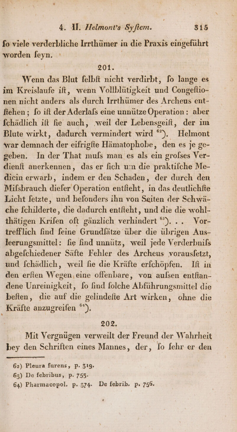 fo viele verderbliche Irrthümer in die Praxis eingeführt worden feyn. ' | | 201. | Wenn das Blut felbft nicht verdirbt, fo lange es im Kreislaufe it, wenn Vollblütigkeit und Congeliio- nen nicht anders als durch Irrthümer des Archeus ent- ftehen ; fo ift der Aderlals eine unnütze Operation: aber fchädlich ilt fie auch, ‚weil der Lebensgeift, der im Blute wirkt, dadurch vermindert wird °). Helmont war demnach der eifrigfie Hämatophobe, den es je ge- geben. In der That mufs man es als ein grolses Ver- dienft anerkennen, das er [ich um die praktilfche Me- dicin erwarb, indem er den Schaden, der durch den Mifsbrauch diefer Operation entfieht, in das deutlichfte Licht fetzte, und beflonders ihn von Seiten der Schwä- che fchilderte, die dadurch entfteht, und die die wohl- thätigen Krifen oft gänzlich verhindert °). .. Vor- trefflich find feine Grundfätze über die übrigen Aus- leerungsmittel: fie find unnütz, weil jede Verderbnils abgelchiedener Säfte Fehler des Archeus vorausletzt, und f[chädlich, weil fie die Kräfte erfchöpfen. If in den erftien Wegen,eine offenbare, von aulsen entfian- dene Unreinigkeit, fo find folche Abführungsmittel die beften, die auf die gelindelie Art wirken, ohne die “ Kräfte anzugreifen °*). | 202. Mit Vergnügen verweilt der Freund der Wahrheit bey den Schriften eines Mannes, der, fo fehr er den 62) Pleura furens, p. 319. 63) De febribus, p. 753- 64) Pharmacopol, p. 374. De febrib. p. 756. [3