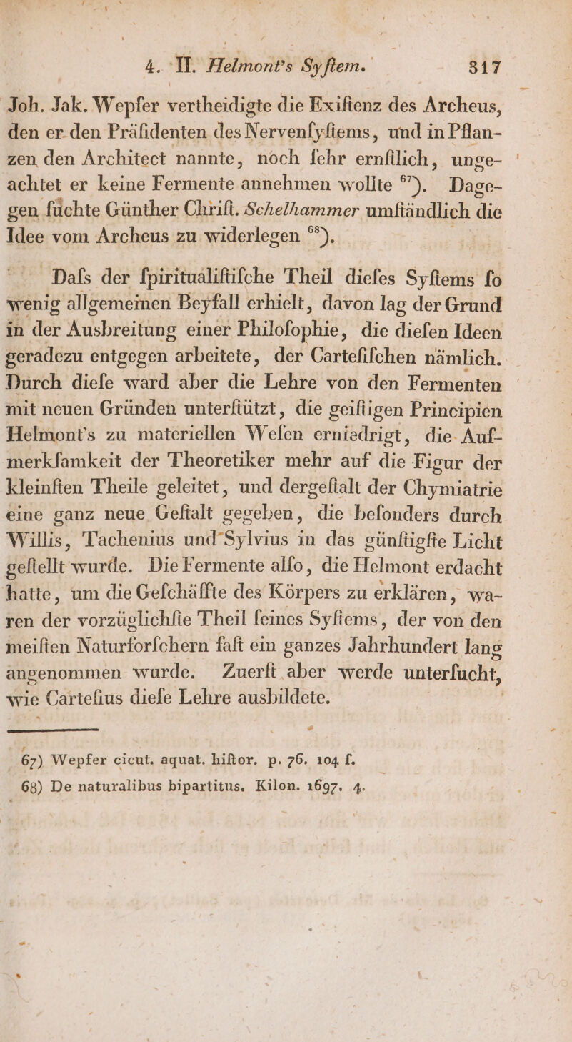 Joh. Jak. Wepfer vertheidigte die Exiftenz des Archeus, den er.den Präfidenten des Nervenfyfiems, und in Pflan- zen den Architect nannte, noch fehr ernfilich, unge- achtet er keine Fermente annehmen wollte ira gen füchte Günther Chrift. Schelhammer umfiändlich die Idee vom Archeus zu widerlegen °”). _Dals der fpiritualifüfche Theil diefes Syfiems fo wenig allgemeinen Beyfall erhielt, davon lag der Grund in der Kusbräitiiie einer Philofophie, die diefen Ideen geradezu entgegen ih ehrere der Cartefifchen nämlich. | Durch diefe ward aber die Lehre von den Fermenten mit neuen Gründen unterfiutzt, die geiftigen Principien Helmont’s zu materiellen Welen erniedrigt, die. Auf- merkfamkeit der Theoretiker mehr auf DE Figur der kleinften Theile geleitet, und dergeltalt der Chymiatrie eine ganz neue Gefialt gegeben, die hefonders durch Willis, Tachenius und’Sylvius in das günfügfte Licht geltellt wurde. Die Fermente allo, die Helmont erdacht hatte, um die Gefchäffte des Körpers zu erklären, wa- ren der vorzüglichftie Theil feines Syfiems, der von den meilten N unförlchähh faft ein ganzes Jahrhundert lang angenommen wurde. Zuerfi aber werde unterfucht, wie Cartefius diefe Lehre ausbildete. z | 67) Wepfer cicut. aquat. hiltor. p. 76. 104 1. 63) De naturalibus bipartitus. Kilon. 1697. 4