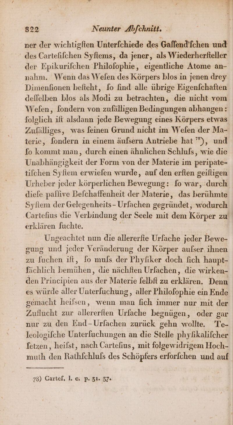 ner der wichtigften Unterfchiede des Gaffend’fchen und des Cartefifchen Syfiems, da jener, als Wiederherfteller ‚der Epikurifchen Philofophie, eigentliche Atome an- nahm. Wenn das \Velen des Körpers blos in jenen drey Dimenfionen befieht, fo find alle übrige Eigenfchaften deffelben blos als Modi zu betrachten, die nicht vom Wefen, fondern von zufälligen Bedingungen abhangen: folglich ift alsdann jede Bewegung eines Körpers etwas Zufälliges, was feinen Grund nicht im Welen der Ma- ierie, fondern in einem äufsern Antriebe hat ’°), und fo kommt man, durch einen ähnlichen Schlufs , wie die Unabhängigkeit der Form von der Materie im peripate- tifchen Syliem erwielen wurde, auf den erfien geiltigen Urheber jeder körperlichen Bewegung: fo war, ee diefe pallive Befchaffenheit der Nabariei das en Syliem der Gelegenheits- Urfachen gegründet, wodurch Cartefius die Yabaıdıaz der Seele mit dem Körner zu erklären fuchte. Ungeachtet nun die allererfie Urfache jeder Bewe- gung und jeder Veränderung der Körper aulser ihnen zu fuchen ift, fo muls der Phyfiker doch fich haupt- fächlich bemühen, die nächfien Urlachen, die wirken- den Principien aus der Materie felbft zu erklären. Denn es würde aller Unterfuchung, aller Philofophie ein Ende gemacht heifsen, wenn man fich immer nur mit der Zuflucht zur allererften Urlache begnügen, oder gar nur zu den End-Urfachen zurück gehn wollte. Te- leologifche Unterfuchungen an die Stelle phylikalifcher letzen, heifst, nach Cartefius, mit folgewidrigem Hoch- muih den Rathfchlufs des Schöpfers erforfchen und auf 758) Gartel, I. c. p. 31. 37«