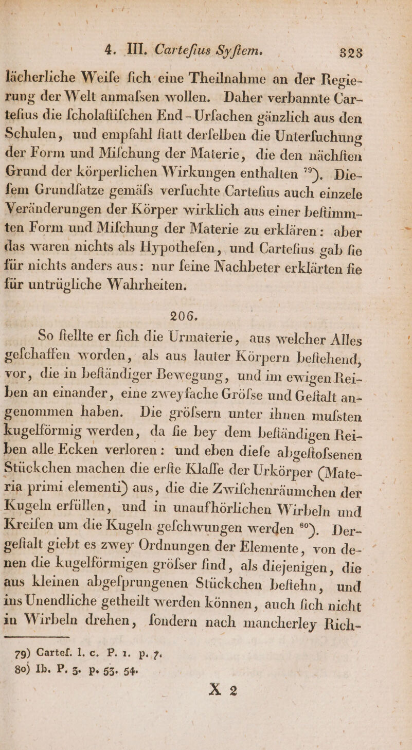 lächerliche Weife fich eine Theilnahme an der Regie- rung der Welt anmalsen wollen. Daher verbannte Car- tefius die [cholafüfchen End - Urfachen gänzlich aus den Schulen, und empfahl fiatt derfelben die Unterfuchung der Form und Milchung der Materie, die den nächfien Grund der körperlichen Wirkungen enthalten ’”%), Die- fem Grundlatze gemäfs verfuchte Cartefius auch einzele Veränderungen der Körper wirklich aus einer befiimm- ten Form und Milchung der Materie zu erklären: aber das waren nichts als Hypothefen, und Cartefius gab fie für nichts anders aus: nur feine Nachbeter erklärten fie für untrügliche Wahrheiten. 206. So ftellte er fich die Urmaterie, aus welcher Alles gefchaffen worden, als aus lauter Körpern beltehend, vor, die in befiändiger Bewegung, und im ewigen Rei- ben an einander, eine zweyfache Grölse und Geftalt an- genommen haben. Die grölsern unter ihnen mulsten kugelförmig werden, da fie bey dem beliändigen Rei- ben alle Ecken verloren: und eben diefe abgefiofsenen Stückchen machen die erfie Klafle der Urkörper (Mate- ria prinu elementi) aus, die die Zwifchenräumchen der Kugeln erfüllen, und in unaufhörlichen Wirbeln und Kreilfen um die Kugeln gefchwungen werden ). Der- gelialt giebt es zwey Ordnungen der Elemente, von de- nen die kugelförmigen gröfser find, als diejenigen, die _ aus kleinen abgelprungenen Stückchen befiehn, und ins Unendliche getheilt werden können, auch fich nicht in Wirbeln drehen, fondern nach mancherley Rich- 29) Gartef. 1.c. P.ı. p. 2 80) Ih. P. 3. p. 55. 5% X 2