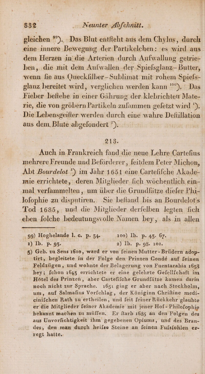 gleichen °°), Das Blut entfieht aus dem Chylus, durch eine innere Bewegung der Partikelehen: es wird aus dem Herzen indie en durch Aufwallung getrie- ben, die mit dem Aufwallen .der ‚Spielsglanz-- Butter, wenn lie aus (Juecklilber-Sublimat mit rohem Spiels- glanz bereitet wird, verglichen werden kann °), ‘ Das Fieber befiehe in einer Gährung: der. klebrichteu Mate- rie, die von gröbern Partikeln als geletzt wird '). Die Lebensgeifier werden durch eine ER Deliillation aus dem. Blute abgelondert ”). 2143. Auch in Frankreich fand die neue Lehre Cartefius mehrere Freunde und Beförderer, feitdem Peter Michon, Abt Bourdelot ‘) im Jahr 1651 eine Gartelifche Akade- mie errichtete, deren Mitglieder fich wöchentlich ein- mal verfammelten, um über die Grundlätze diefer Phı- lofophie zu disputiren.. Sie beliand bis an Bourdelot's Tod 1685, und die Mitglieder derfelben legten fich eben Solche bedeutungsvolle Namen bey, als. in allen . 99) Hoghelande I. c. P: 3% 100) Ib. p. 43. 67. ı) Ib..p. 93. | 2) Ib. p. 98. ıo01. 8) Geb. zu Sens ı610, ward er von [einen Mutter-Brüdern adop- tirt, begleitete in der Folge den Prinzen Gond&amp; auf [einen Feldzügen, und wohnte der Belagerung von Fuentarabia 1633 bey; f[chon 1643 errichtete er eine gelehrte Gelell[chaft im Hötel des Prinzen, aber Cartefiflche Grund[ätze kamen darin noch nicht zur Sprache. ı65ı ging er aber nach Stockholm, um, auf Salmafius Vorfchlag, der Königinn Chriftine medi- cini[chen Rath zu ertheilen, und feit [einer Rückkehr glaubte er die Mitglieder [einer Akademie mit jener Hof- Philofophie bekannt machen zu müllen. Er [tarb 1685 an den Folgen Ads aus Unvorfichtigkeit ihm gegebenen Opiums, und des Bran- des, dem man durch heilse Steine an [einen Fulslohlen er- regt hatte.