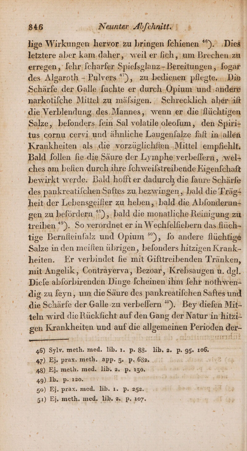 lige Wirkungen hervor zu bringen fchienen *°).' ‚Dies letztere aber kam. daher, weil er ich, um Brechen:zu erregen, ‘[ehr: fcharfer Dpiefg lang: Bereitungen,, fogar des- Alaaık 'Pulvers ”), zu. bedienen pllegte., Die ‚Schärfe, der Galle fuchte er ‚durch. Opium und; ahdere narkotifche | Mittel zu mäfsigen. Schrecklich aher-uft die Verblendung, des. Mannes, wenn ‚er. die flüchtigen Salze, befonders, fein.Sal volatile oleolum, den Spiri- dus cornu cervi und ähnliche Laugenfalze faft in.\allen | Krankheiten als. ‚die Eichen ‚Mittel ‚empfiehlt; Bald follen fie ‚die Säure der Lrapla verbellern , ‚wel= ches am belien durch ihre [chweifstreibende Eigenfchaft bewirkt werde. Bald. hofft er dadurch, die faure Schärfe des pankr reatilchen Saftes zu, bezwingen „bald die Trägt heit. der Lebensgeilier zu heben, bald an Ablonderun= gen zu befördern 5. bald die ee Reinigung zu. ir eiben 2, So verordnet er in W echfelfiebern das Hüch- tige Bernlieinfalz und Opium ’), fo andere flüchtige Et in den meilten übrigen, befonders hitzigen Krank- heiten. Fr verbindet fie mit Gißtmsbenien Tränken, mit Angelik, Conträyerva, Bezoar, Krebsaugen ı u. del. Diele lichirahdelie Dinge PER ihm fehr nothwen- dig zu feyn, um die She des pankreatifchen Saftes und Abe Schärfe der Galle’zu verbellern “). Beydiefen Mit- teln wird die Rückficht auf den Gang der Natur in Ai gen Krankheiten und auf die allgemeinen ERROR der“ 113° Ar je: ” 46) Sylv. meth. med. lib. ı. p. 88. lib. 2. p. 95. 106. 47) Ej. prax. meth. app. 3. p. 682. . u ai vB 48) Ej. meth. med. lib. 2. p. 130. 5 49). Ib. p- 120. 50) Ej. prax. med. lib. ı. p. 252. 51) Ej, meth. med, lib. 2. p. 107.