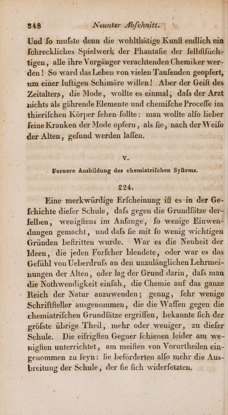 # fchreckliches Spielwerk der Phantafie der felbfifüch- tigen, alle ihre Vorgänger verachtenden Chemiker wer- um einer luftigen Schimäre willen! Aber der Geift des Zeitalters, die Mode, wollte es einmal, dals der Arzt nichts als gährende Elemente und chemifche Procelle im thierifchen Körper fehen-follte: man wollte allo lieber feine Kranken der Mode opfern, als fie, nach der Weile der Alten, gelund werden lallen. V - Fernere Ausbildung des chemiatrifchen Syltems. n 224. | Eine merkwürdige Erfcheinung ift es‘in der Ge- fchichte diefer Schule, dals gegen die Grundlätze der- felben, wenigliens im Anfange, fo wenige Einwen- dungen gemacht, und dafs fie mit [o wenig wichtigen Gründen befiritten wurde. War es die Neuheit der Gefühl von Ueberdrufs an den unzulänglichen Lehrmei- nungen der Alten, oder lag der Grund darin, dals man die Nothwendigkeit einfah, die Chemie auf das ganze Reich der Natur anzuwenden; genug, [ehr wenige Schriftfieller ausgenommen, die die Waffen gegen die chemiatrifchen Grundlätze ergriffen, bekannte fich der gröfste übrige Theil, mehr oder weniger, zu diefer Schule. Die eifrigfien Gegner fchienen leider am we- niglten unterrichtet, am meiften von Vorurtheilen ein- genommen zu Jeyn: fie beförderten allo mehr die Aus-