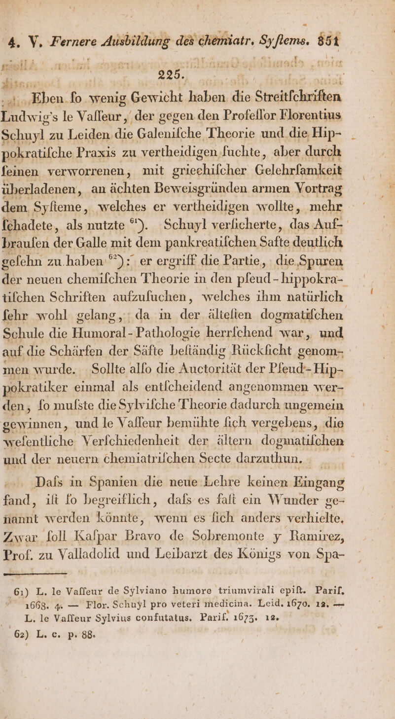 N: Ei Ei f “ 225. “ai, Pe fo wenig Gewicht u die Streitfchriften Ludwig’ s le Valleur ‚ der gegen. den Profellor Florentius u zu Leiden. die Baleniche Theorie und. die Hip- pokratifche Praxis zu vertheidigen Suchte, aber durch feinen verworrenen, mit ea Gelehnftmikaih überladenen, , an ächten Beweisgrunden armen Vortrag dem Syfieme, welches er vertheidigen wollte, mehr fchadete, als nutzte °). Schuyl eg das Auf braufen der Galle mit dem pankreatifchen Safte deutlich gelehn zu. haben‘): er ergriff die Partie, die,Spuren L. neuen chemifchen Theor: ie ın den pleud- hippokra- tifchen Schriften aufzufuchen, welches ihm natürlich fehr wohl gelang, ; da in der älielien dogmratifchen Schule die Humoral- Pathologie herrichend war, und auf die Schärfen der Säfte beftändig Rückficht genom- men wurde. Sollte allo die Antekatst der Pfeudh Hip- pokratiker einmal als entlcheidend angenommen wer- den, fo mulste dieSylvilche Theorie er ungemein gewinnen, und le Valleur bemühte fich er] die wefentliche Verfchiedenheit der ältern dogmatifchen und der neuern chemiatrifchen Secte darzuthun. Dafs in Spanien die neue Lehre keinen Banken fand, ili fo begreiflich, dafs es falt ein Wunder ge- nannt werden könnte, wenn es fich anders verhielte, Zwar foll Kalpar SR de Sobremonte y Ramirez, Prof. zu Valladolid und Leibarzt des Königs von Spa- 61) L. le Vaffeur de Sylviano humore triumvirali epift. Parif. 1668. 4 — Flor. Schuyl pro veteri medicina. Leid. 1670. 12. — L. le Vafleur Sylvius confutatus. Parif. 1673. ı2. | 6) L. e. p:'88.