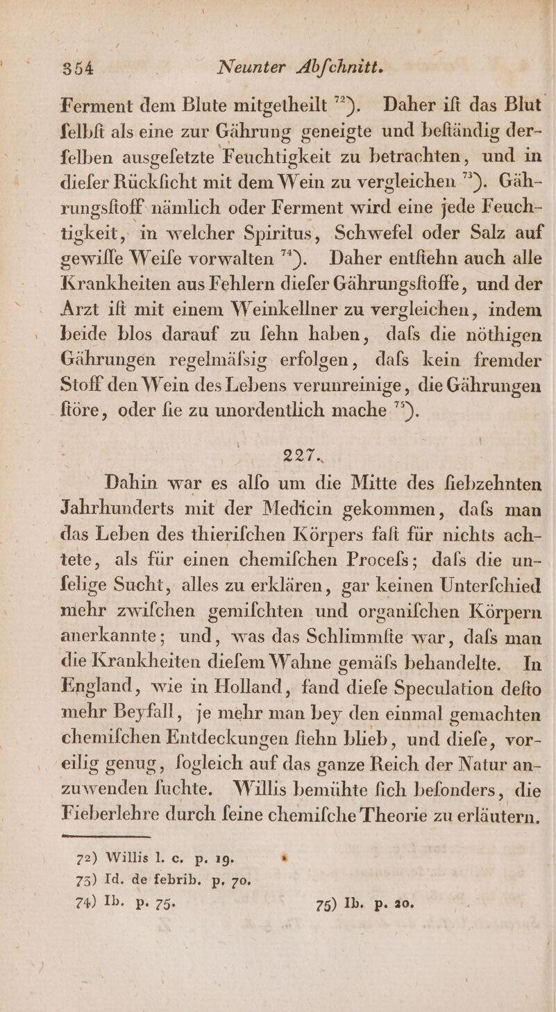 Ferment dem Blute mitgetheilt ””). Daher ift das Blut Selbfi als eine zur Gährung geneigte und beftändig der- felben ausgeletzte Feuchtigkeit zu betrachten, und in diefer Rückficht mit dem Wein zu vergleichen ”). Gäh- rungsfioff nämlich oder Ferment via eine jede Feuch- tickeit, in welcher Spiritus, Schwefel oder Salz auf gewille Weile vorwalten ””). Daher entfiehn auch alle Krankheiten aus Fehlern diefer Gährungsfioffe, und der Arzt ifi mit einem Weinkellner zu vergleichen, indem beide blos darauf zu [ehn haben, dals die nöthigen Gährungen regelmälsig erfolgen, dafs kein fremder Stoff den Wein des Lebens verunreinige, die Gährungen ftöre, oder fie zu unordentlich mache '”). ‘ PER Dahin war es allo um die Mitte des fiebzehnten Jahrhunderts mit der Medicin gekommen, dafs man . das Leben des thierifchen Körpers falt für nichts ach- tete, als für einen chemilchen Procels; dafs die un- felige Sucht, alles zu erklären, gar keinen Unter[chied niehr zwifchen gemifchten und organifchen Körpern anerkannte; und, was das Schlimmfie war, dafs man die Krankheiten diefem Wahne gemäfs behandelte. In England, wie in Holland, fand diefe Speculation defto hehe Beyfall ‚ je mehr man bey den einmal gemachten chemifchen Entdeckungen fiehn blieb, und diefe, vor- eilig genug, fogleich au das ganze Bass der Natur an- zuwenden fuchte. Willis bemühte fich befonders, die Fieberlehre durch feine chemifche Theorie zu erläutern. 72) Willis l. c. p. 19, . 75) Id. de febrib. p, zo. 74) Ib. p. 75. 75) Ib. p. 20.