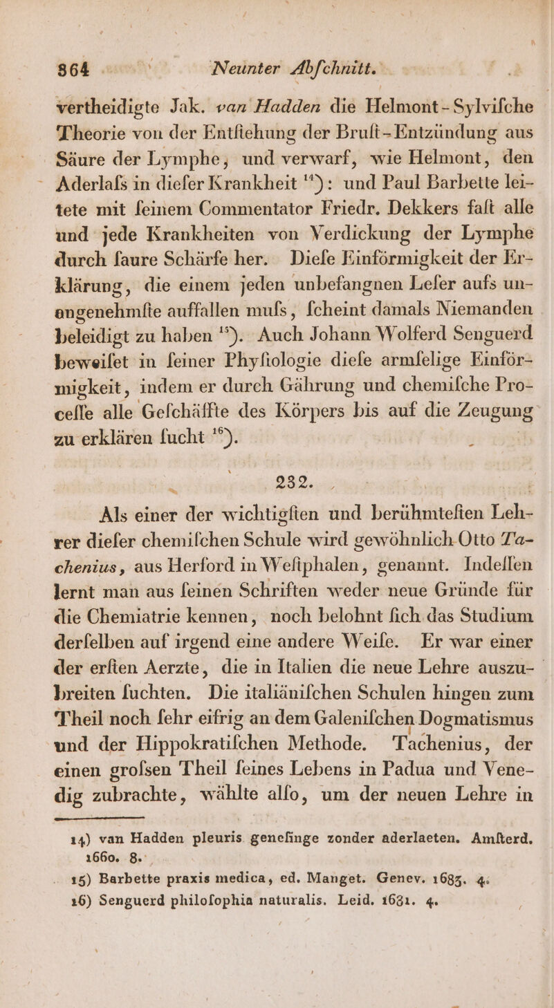 vertheidigte Jak. van Hadden die Helmont - Sylvifche Theorie von der Entfiehung der Brult-Entzündung aus Säure der Lymphe, und ee wie Helmont, den * Aderlals in diefer Krankheit ): Er Paul Barbette lei- tete mit feinem Commentator Friedr. Dekkers falt alle und jede Krankheiten von Verdickung der Lymphe durch faure Schärfe her. Diefe Einförmigkeit der Er- klärung, die einem jeden unbefangnen Leler aufs un- engenehmlfte auffallen mufs, fcheint damals Niemanden beleidigt zu haben ''). Auch Johann Wolferd Senguerd beweilet in feiner Phyfiologie diele armlelige Kinför- migkeit, indem er durch Gährung und Die Pro- celle alle Gelchäffte des Körpers bis auf die Zeugs zu erklären [ucht '”). j Rt 232. Als einer der wichtisfien und berühmtefien Leh- rer diefer chemilchen Schule wird gewöhnlich Otto Z’a- chenius, aus Herford in Wefiphalen, genannt. Indellen lernt man aus [einen Schriften weder neue Gründe für dlie Chemiatrie kennen, noch belohnt fich. das Studium derfelben auf irgend eine andere Weile. Er war einer der erfien Aerzte, die in Italien die neue Lehre auszu- breiten fuchten. Die italiänifchen Schulen hingen zum Theil noch [ehr eifrig an dem Galenilchen Dogmatismus und der Hippokratifchen Methode. Tachenius, der einen grolsen Theil feines Lebens in Padua und Vene- dig zubrachte, wählte allo, um der neuen Lehre in ı4) van Hadden pleuris genefinge zonder aderlaeten. Amilterd, 1660. 8. 15) Barbeite praxis medica, ed. Manget. Genev. 1683. 4: