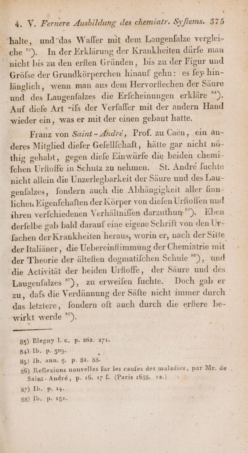 zur halte, und“das Waller mit dem Laugenfalze verglei- che ”). In der Erklärung der Krankheiten dürfe man nicht bis zu den erften Grändeh ‚ bis zu der Figur und Grölse der Grundkörperchen hinauf gehn: ‘es fey: hin- länglich, wenn man aus dem eier der Säure Re des Laugenlalzes die Erfcheinungen erkläre °*). Auf diefe Art rifs der Verfaffer mit der andern Hand wieder ein, was er mit der einen gebaut hatte. | Franz von Saint - Andre, Prof. zu Caön, ein än- deres Mitglied diefer Gelellichaft, hätte gar nicht nö- thig g ee gegen (diefe Einwürfe die u chemi- Bi Urfioffe in Schutz zu nehmen. St. Andre fuchte nicht allein die Unzerlegbarkeit der Säure und des Lau- genlalzes, fondern auch die Abhängigkeit aller finn- lichen Eigenfchaften der Körper von a Urfioffen und ihren verfchiedenen Verhältnillen darzuthun-®). Eben derlelbe gab bald daraut eine eigene Schrift von den Ur- fachen dch Krankheiten heraus, worin er, nach der Sitte der Italiäner, die Uebereinftimmung der Chemiatrie mit der Theorie der ältefien dosmatilchen Schule °”), und die Activität der beiden Urtefke, der Säure und des Laugenfalzes  ), zu erweilen füuchte. Doch gab er zu, Belt die Verdünnung der Säfte nicht immer durch das letziere, fondern oft auch durch die erftere be- wirkt werde ”). 83) Blegny l.c. p. 262. &gt;71. 84) Ib. p. 309. 85) Ib. ann. 5. p. 82. 88. . Saint- Andre, p. ı®. 17 7 en 1638. 12.) 37) Ib. p. 14. 88) Ib, p. 151. »