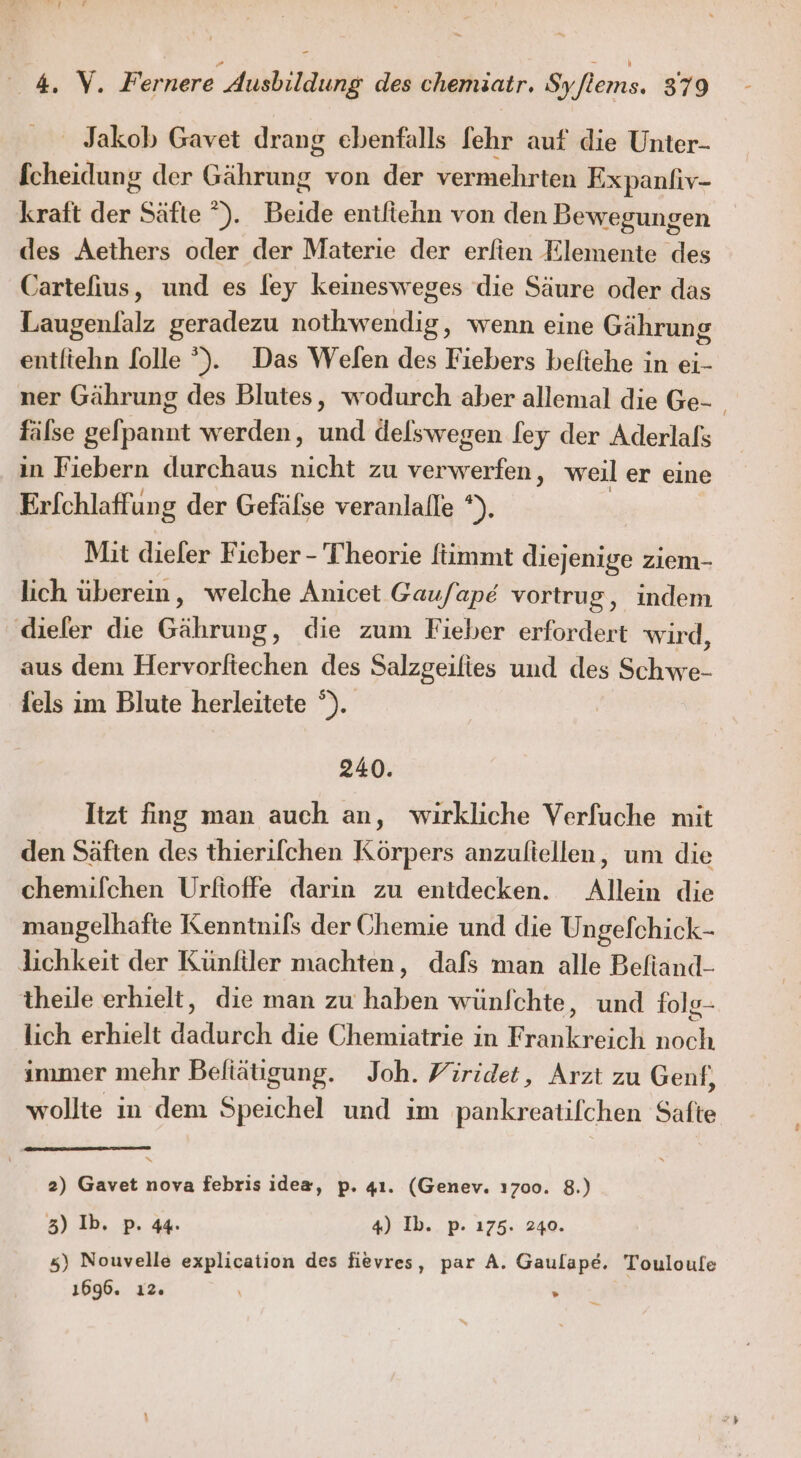 ' Jakob Gavet drang ebenfalls fehr auf die Unter- fcheidung der Gährung von der vermehrten Expanfiv- kraft der Säfte °). Beide entfiehn von den Bewegungen des Aethers oder der Materie der erfien Elemente des Cartefius, und es fey keinesweges die Säure oder das Laugenlalz geradezu nothwendig, wenn eine Gährung entliehn f[olle ). Das Welen des Fiebers beftehe in ei- ner Gährung des Blutes, wodurch aber allemal die Ge- fälse gelpannt werden, und delswegen [ey der Aderlals | in Fiebern durchaus nicht zu verwerfen, weil er eine Er[chlaffung der Gefälse veranlalle *). Mit dieler Fieber - Theorie ftimmt diejenige ziem- lich überein, welche Anicet Gaufape vortrug, indem diefer die Gährung, die zum Fieber erfordert wird, aus dem Hervorftechen des Salzgeilies und des Schwe- fels im Blute herleitete °). 240. Itzt fing man auch an, wirkliche Verfuche mit den Säften des thierilchen Körpers anzuliellen, um die chemifchen Urfioffe darin zu entdecken. Allein die mangelhafte Kenntnils der Chemie und die Ungefchick- lichkeit der Künfiler machten, dafs man alle Beftand- theile erhielt, die man zu haben wünfchte, und fols- lich erhielt dadurch die Chemiatrie in Frankreich noch immer mehr Befiätigung. Joh. Viridet, Arzt zu Genf, wollte in dem Speichel und im pankreatifchen Safte 2) Gavet nova febris idea, p. 41. (Genev. ı700. 8.) 3) Ib. p. 44. 4) Ib.. p. 175. 240. 5) Nouvelle explication des fievres, par A. Gaulape. Touloufe 1696. ı2. » n