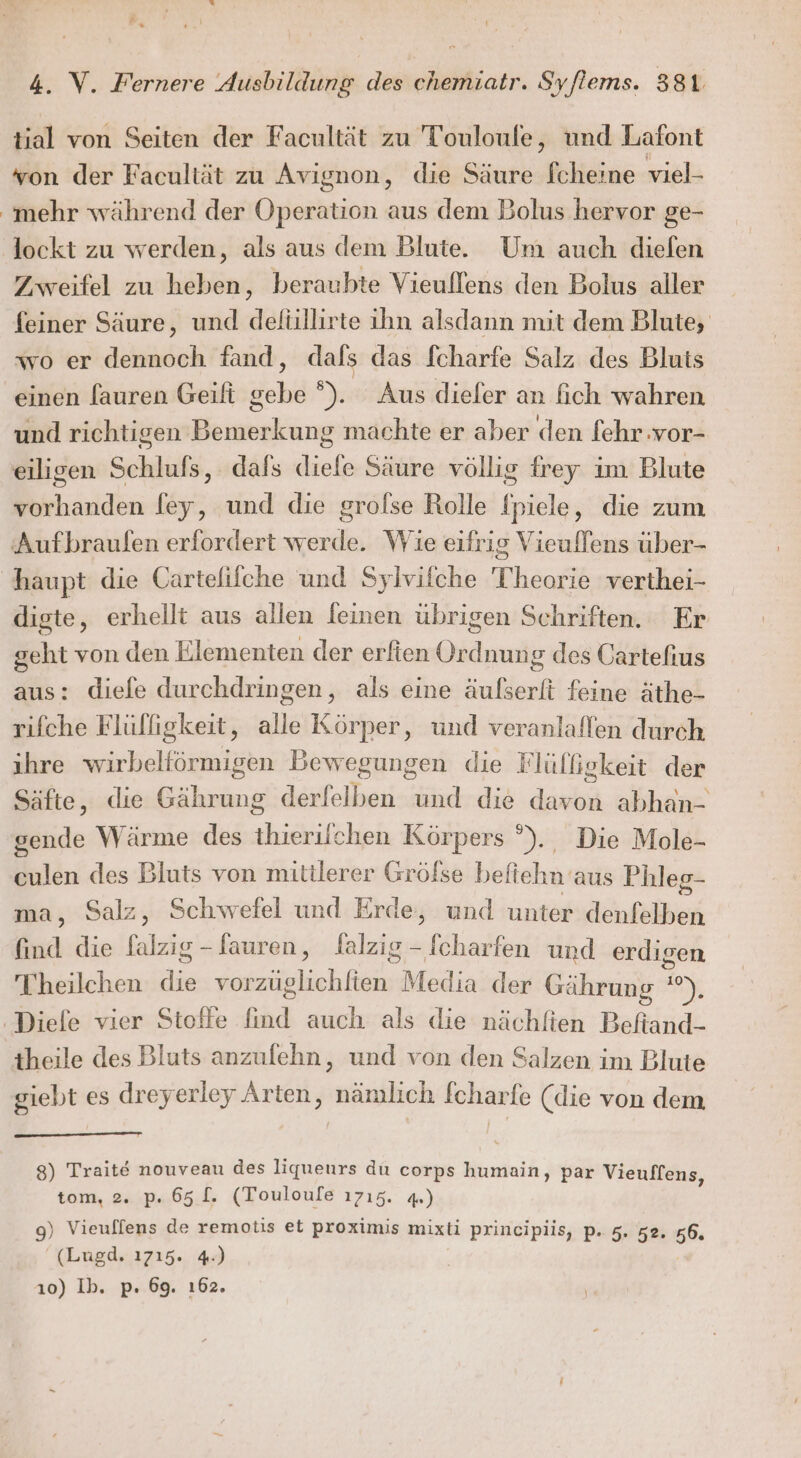 tial von Seiten der Facultät zu Touloufe, und Lafont von der Facultät zu Avignon, die Säure fcheine viel- mehr während der Operation aus dem Bolus hervor ge- lockt zu werden, als aus dem Blute. Um auch dielen Zweifel zu heben, beraubte Vieuffens den Bolus aller feiner Säure, und defüllirte ihn alsdann mit dem Blute, wo er dennoch fand, dafs das fcharfe Salz des Bluts einen fauren Geift gebe °). Aus diefer an fich wahren und richtigen Bemerkung machte er aber den fehr.vor- eiligen Schlufs, dafs diefe Säure völlig frey im Blute vorhanden fey, und die grofse Rolle fpiele, die zum digte, erhellt aus allen feinen übrigen Schriften. Er geht von den Elementen der erfien Ordnung des Cartefius aus: diefe durchdringen, als eine äußserfi feine äthe- rifche Flülligkeit, alle Körper, und veranlaflen durch ıhre ira ieen Bewegungen die Flülfigkeit der Säfte, die Gährung derfelben und die dei, abhan- gende Wärme des thierilchen Körpers °)., Die Mole- culen des Bluts von mittlerer Gröfse beliehn‘ aus Phleg- ma, Salz, Schwefel und Erde, und unter denfelben find die falzig-fauren, falzig - fcharfen und erdigen Thheilchen ie EEE Media der Gährung ”e), giebt es dreyerley Arten, Häullich fcharfe (die von dem 8) Traite nouveau des liqueurs du corps humain, par Vieuffens, tom, 2. p. 65 [. (Touloufe ı715. 4.) 9) Vieuffens de remotis et proximis mixti principiis, P. 5. 52, 56. (Lugd. 1715. 4.) ı0) Ib. p. 69. ı62.