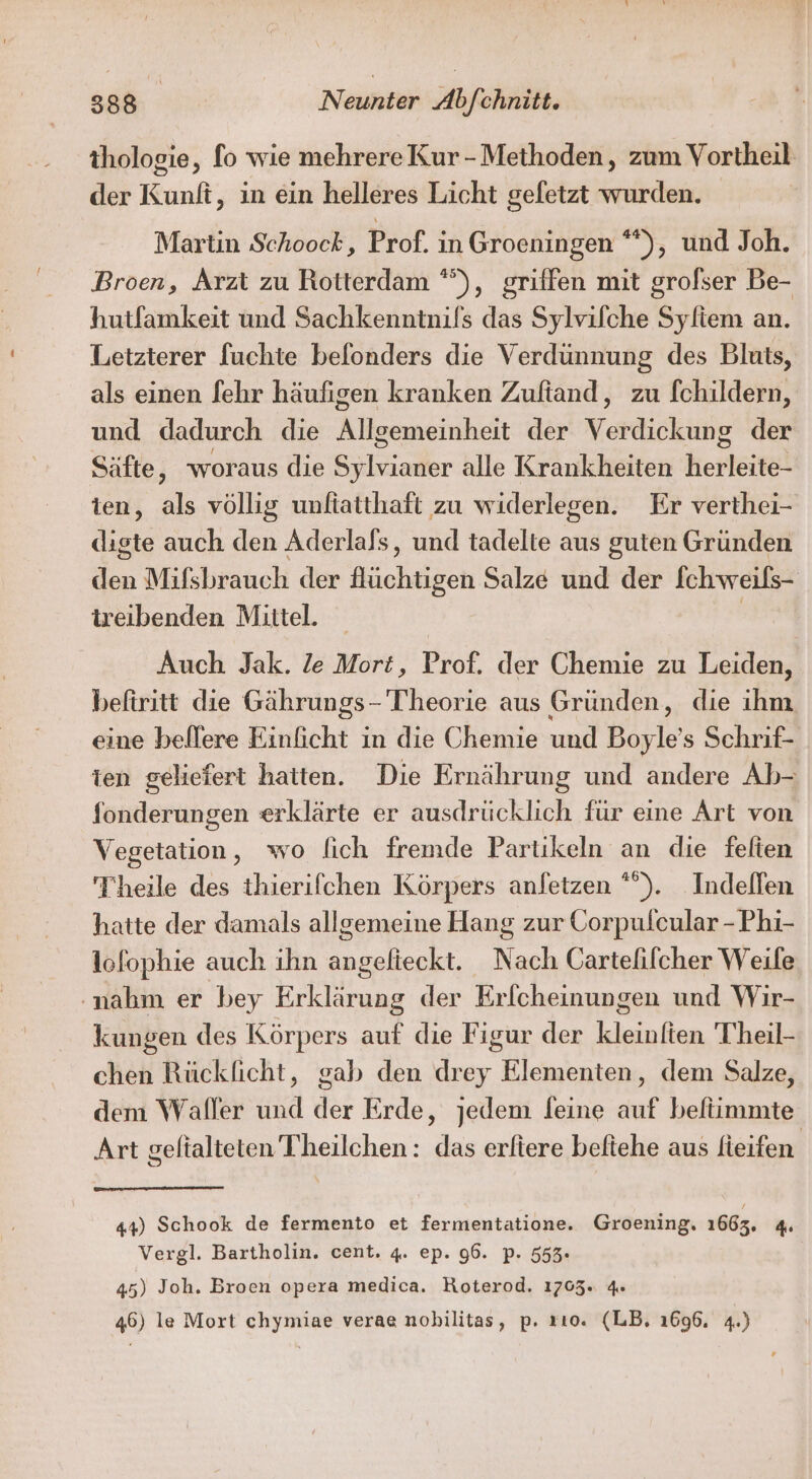 thologie, fo wie mehrereKur-Methoden, zum Vortheil der Kunli, in ein helleres Licht geletzt wurden. Martin Schoock, Prof. in Groeningen **), und Joh. Broen, Arzt zu Rotterdam °”), griffen mit grofser Be- hutfamkeit und Sachkenntnifs das Sylvifche Syliem an. Letzterer fuchte belonders die Verdünnung des Bluts, als einen fehr häufigen kranken Zuftand, zu [childern, und dadurch die Allgemeinheit der Verdickung der Säfte, woraus die Slider alle Krankheiten kerteitel ten, als völlig unftatthaft zu widerlegen. Er verthei- diste auch den Aderlals, und tadelte aus guten Gründen den Mifsbrauch der Aüchtigen Salze und der Ichweils- treibenden Mittel. | Auch Jak. le Mort, Prof. der Chemie zu Leiden, beftritt die Gährungs - Theorie aus Gründen, die ihm eine beffere Einficht in die Chemie und Boy le s Schrif- ien geliefert hatten. Die Ernährung und andere Ab- fonderungen erklärte er ausdrücklich für eine Art von Vegetation, wo fich fremde Partikeln an die felten Theile des thierifchen Körpers anfetzen *”). Indefllen hatte der damals allgemeine Hang zur Corpulcular - Phi- lofophie auch ihn angelieckt. Nach Cartefilcher Weile ‚nahm er bey Erklärung der Erlcheinungen und Wir- kungen des Körpers auf die Figur der kleinlten Theil- chen Rückficht, gab den drey Elementen, dem Salze, dem Waller und der Erde, jedem feine auf beftimmte Art geltalteten Theilchen: das erltere beftehe aus fieifen 44) Schook de fermento et fermentatione. Groening, 1663. 4 Vergl. Bartholin. cent. 4. ep. 96. p. 553. 45) Joh. Broen opera medica. Roterod. 1705. 4» 46) le Mort chymiae verae nobilitas, p. rıo. (LB, 1696, 4.)