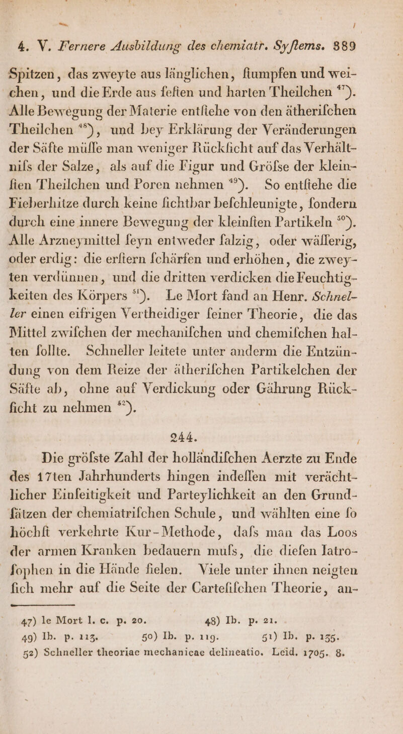 Se \ ! 4. V. Fernere Ausbildung des chemiatr. Syflems. 389 Spitzen, das zweyte aus länglichen, finmpfen und wei- chen, und die Erde aus fefien und harten T'heilchen *). Alle Bewegung der Materie entliehe von den ätherifchen Theilchen “°), und bey Erklärung der Veränderungen der Säfte mülle man weniger Rücklicht auf das Verhält- nils der Salze, als auf die Figur und Gröfse der klein- fien T hin und Poren EN ). So entlfiehe die Fieberhitze durch keine lichtbar befchleunigte, fondern durch eine innere Bewegung der kleinfien Periikeih y Alle Arzueymiltel feyn entweder falzig, oder wällerig, oder erdig: die erliern fchärfen und erhöhen, die zwey- ten verdünnen, und die dritten verdicken * Feuchug- keiten des Es °). Le Mort fand an Henr. Schnel- ler einen eifrigen Vertheidiger [einer T'heorie, die das Mittel zwifchen der mechanifchen und chemifchen hal- ten follte. Schneller leitete unter anderm die Entzün- dung von dem Reize der ätherilchen Partikelchen der Säfte ab, ohne auf Verdickung oder Gahrung Rück- ficht zu ne T | 244. Die gröfste Zahl der holländifchen Aerzte zu Ende des 17ten Jahrhunderts hingen indeflen mit verächt- licher Einfeitigkeit und Parteylichkeit an den Grund- fätzen der chemiatrifchen Schule, und wählten eine fo höchft verkehrte Kur-Methode, dafs man das Loos der armen Kranken bedauern muls, die diefen latro- Sophen in die Hände fielen. Viele unter ihnen neigten fich mehr auf die Seite der Cartefifchen Theorie, an- 47) le Mort l.c. p. 20. 48) Ib. p 2ı. 49) Ib. p. 112. 50) Ib. p. 119. sı) Ib. p. 156.