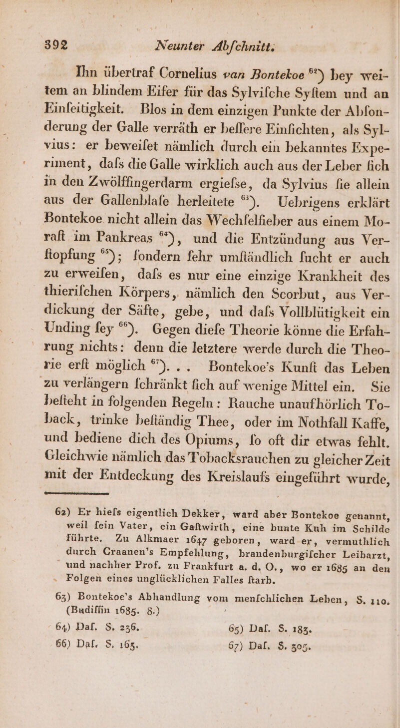 Ihn übertraf Cornelius van Bontekoe *) bey weı- tem an blindem Eifer für das Sylvifche Syfiem und an Einfeitigkeit. Blos in dem einzigen Punkte der Abfon- derung der Galle verräth er beflere Einfichten, als Syl- vius: er beweilet nämlich durch ein bekanntes Expe- riment, dals die Galle wirklich auch aus der Leber fich in den Zwölffingerdarm ergiefse, da Sylvius fie allein aus der Gallenblafe herleitete *). Uebrigens erklärt Bontekoe nicht allein das Wechfelfieber aus einem Mo- raft im Pankreas °*), und die Entzündung aus Ver- ftopfung °°); Sondern fehr umfiändlich fucht er auch zu erweilen, dals es nur eine einzige Krankheit des thierifchen Körpers, nämlich den Scorbut, aus Ver- dickung der Säfte, gebe, und dafs Vollblütigkeit ein Unding fey °°). Gegen diefe Theorie könne die Erfah- rung nichts: denn die letztere werde durch die Theo- vie erfi möglich °)... Bontekoe’s Kunfi das Leben zu verlängern Ichränkt fich auf wenige Mittel ein. Sie belteht in folgenden Regeln: Rauche unaufhörlich To- back, trinke befiändig Thee, oder im Nothfäll Kaffe, und bediene dich des Opiums, fo oft dir etwas fehlt. Gleichwie nämlich das Tobacksrauchen zu gleicher Zeit mit der Entdeckung des Kreislaufs eingeführt wurde, 62) Er hiels eigentlich Dekker, ward aber Bontekoe genannt, weil fein Vater, ein Gaftwirth, eine bunte Kuh im Schilde führte, Zu Alkmaer 1647 geboren, ward-er, vermuthlich durch Graanen’s Empfehlung, brandenburgifcher Leibarzt, _ und nachher Prof. zu Frankfurt a. d. O., wo er 1685 an den . Folgen eines unglücklichen Falles kark. 63) Bontekoe’s Abhandlung vom menichlichen Lehen, $. 110. (Badiffin 1685. 8.) 64) Dal. S. 236, 65) Dal. $S. 183. 66) Dal. S. 165. 67) Dal. $. 305,